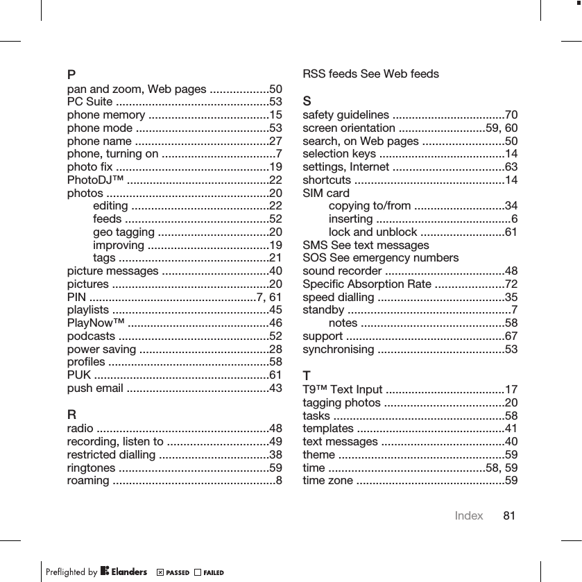 Ppan and zoom, Web pages ..................50PC Suite ...............................................53phone memory .....................................15phone mode .........................................53phone name .........................................27phone, turning on ...................................7photo fix ...............................................19PhotoDJ™ ............................................22photos ..................................................20editing ..........................................22feeds ............................................52geo tagging ..................................20improving .....................................19tags ..............................................21picture messages .................................40pictures ................................................20PIN ....................................................7, 61playlists ................................................45PlayNow™ ............................................46podcasts ..............................................52power saving ........................................28profiles ..................................................58PUK ......................................................61push email ............................................43Rradio .....................................................48recording, listen to ...............................49restricted dialling ..................................38ringtones ..............................................59roaming ..................................................8RSS feeds See Web feedsSsafety guidelines ...................................70screen orientation ...........................59, 60search, on Web pages .........................50selection keys .......................................14settings, Internet ..................................63shortcuts ..............................................14SIM cardcopying to/from ............................34inserting ..........................................6lock and unblock ..........................61SMS See text messagesSOS See emergency numberssound recorder .....................................48Specific Absorption Rate .....................72speed dialling .......................................35standby ..................................................7notes ............................................58support .................................................67synchronising .......................................53TT9™ Text Input .....................................17tagging photos .....................................20tasks .....................................................58templates ..............................................41text messages ......................................40theme ...................................................59time ................................................58, 59time zone ..............................................59Index 81