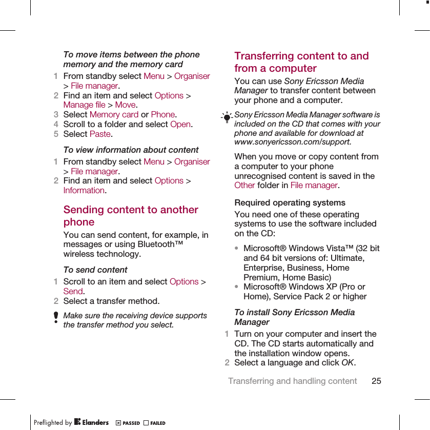 To move items between the phonememory and the memory card1From standby select Menu &gt; Organiser&gt; File manager.2Find an item and select Options &gt;Manage file &gt; Move.3Select Memory card or Phone.4Scroll to a folder and select Open.5Select Paste.To view information about content1From standby select Menu &gt; Organiser&gt; File manager.2Find an item and select Options &gt;Information.Sending content to anotherphoneYou can send content, for example, inmessages or using Bluetooth™wireless technology.To send content1Scroll to an item and select Options &gt;Send.2Select a transfer method.Make sure the receiving device supportsthe transfer method you select.Transferring content to andfrom a computerYou can use Sony Ericsson MediaManager to transfer content betweenyour phone and a computer.Sony Ericsson Media Manager software isincluded on the CD that comes with yourphone and available for download atwww.sonyericsson.com/support.When you move or copy content froma computer to your phoneunrecognised content is saved in theOther folder in File manager.Required operating systemsYou need one of these operatingsystems to use the software includedon the CD:•Microsoft® Windows Vista™ (32 bitand 64 bit versions of: Ultimate,Enterprise, Business, HomePremium, Home Basic)•Microsoft® Windows XP (Pro orHome), Service Pack 2 or higherTo install Sony Ericsson MediaManager1Turn on your computer and insert theCD. The CD starts automatically andthe installation window opens.2Select a language and click OK.Transferring and handling content 25