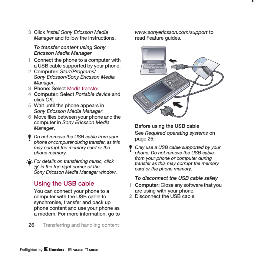 3Click Install Sony Ericsson MediaManager and follow the instructions.To transfer content using SonyEricsson Media Manager1Connect the phone to a computer witha USB cable supported by your phone.2Computer: Start/Programs/Sony Ericsson/Sony Ericsson MediaManager.3Phone: Select Media transfer.4Computer: Select Portable device andclick OK.5Wait until the phone appears inSony Ericsson Media Manager.6Move files between your phone and thecomputer in Sony Ericsson MediaManager.Do not remove the USB cable from yourphone or computer during transfer, as thismay corrupt the memory card or thephone memory.For details on transferring music, click in the top right corner of theSony Ericsson Media Manager window.Using the USB cableYou can connect your phone to acomputer with the USB cable tosynchronise, transfer and back upphone content and use your phone asa modem. For more information, go towww.sonyericsson.com/support toread Feature guides.Before using the USB cableSee Required operating systems onpage 25.Only use a USB cable supported by yourphone. Do not remove the USB cablefrom your phone or computer duringtransfer as this may corrupt the memorycard or the phone memory.To disconnect the USB cable safely1Computer: Close any software that youare using with your phone.2Disconnect the USB cable.26 Transferring and handling content