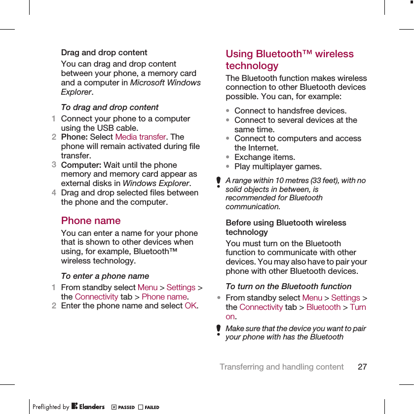 Drag and drop contentYou can drag and drop contentbetween your phone, a memory cardand a computer in Microsoft WindowsExplorer.To drag and drop content1Connect your phone to a computerusing the USB cable.2Phone: Select Media transfer. Thephone will remain activated during filetransfer.3Computer: Wait until the phonememory and memory card appear asexternal disks in Windows Explorer.4Drag and drop selected files betweenthe phone and the computer.Phone nameYou can enter a name for your phonethat is shown to other devices whenusing, for example, Bluetooth™wireless technology.To enter a phone name1From standby select Menu &gt; Settings &gt;the Connectivity tab &gt; Phone name.2Enter the phone name and select OK.Using Bluetooth™ wirelesstechnologyThe Bluetooth function makes wirelessconnection to other Bluetooth devicespossible. You can, for example:•Connect to handsfree devices.•Connect to several devices at thesame time.•Connect to computers and accessthe Internet.•Exchange items.•Play multiplayer games.A range within 10 metres (33 feet), with nosolid objects in between, isrecommended for Bluetoothcommunication.Before using Bluetooth wirelesstechnologyYou must turn on the Bluetoothfunction to communicate with otherdevices. You may also have to pair yourphone with other Bluetooth devices.To turn on the Bluetooth function•From standby select Menu &gt; Settings &gt;the Connectivity tab &gt; Bluetooth &gt; Turnon.Make sure that the device you want to pairyour phone with has the BluetoothTransferring and handling content 27