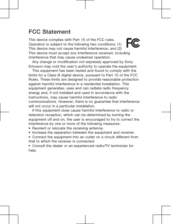 FCC StatementThis device complies with Part 15 of the FCC rules.Operation is subject to the following two conditions: (1)This device may not cause harmful interference, and (2)This device must accept any interference received, includinginterference that may cause undesired operation.Any change or modification not expressly approved by SonyEricsson may void the user&apos;s authority to operate the equipment.This equipment has been tested and found to comply with thelimits for a Class B digital device, pursuant to Part 15 of the FCCRules. These limits are designed to provide reasonable protectionagainst harmful interference in a residential installation. Thisequipment generates, uses and can radiate radio frequencyenergy and, if not installed and used in accordance with theinstructions, may cause harmful interference to radiocommunications. However, there is no guarantee that interferencewill not occur in a particular installation.If this equipment does cause harmful interference to radio ortelevision reception, which can be determined by turning theequipment off and on, the user is encouraged to try to correct theinterference by one or more of the following measures:•Reorient or relocate the receiving antenna.•Increase the separation between the equipment and receiver.•Connect the equipment into an outlet on a circuit different fromthat to which the receiver is connected.•Consult the dealer or an experienced radio/TV technician forhelp.