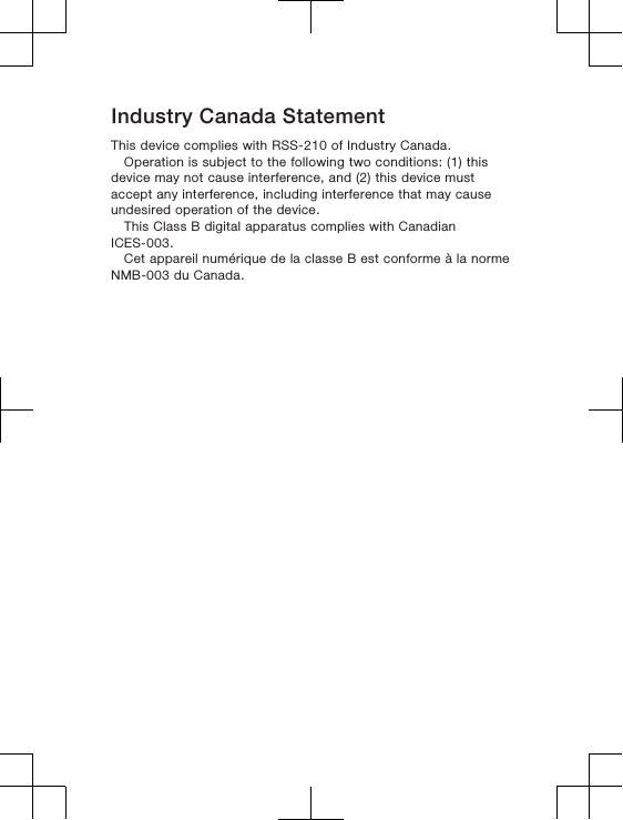 Industry Canada StatementThis device complies with RSS-210 of Industry Canada.Operation is subject to the following two conditions: (1) thisdevice may not cause interference, and (2) this device mustaccept any interference, including interference that may causeundesired operation of the device.This Class B digital apparatus complies with CanadianICES-003.Cet appareil numérique de la classe B est conforme à la normeNMB-003 du Canada.