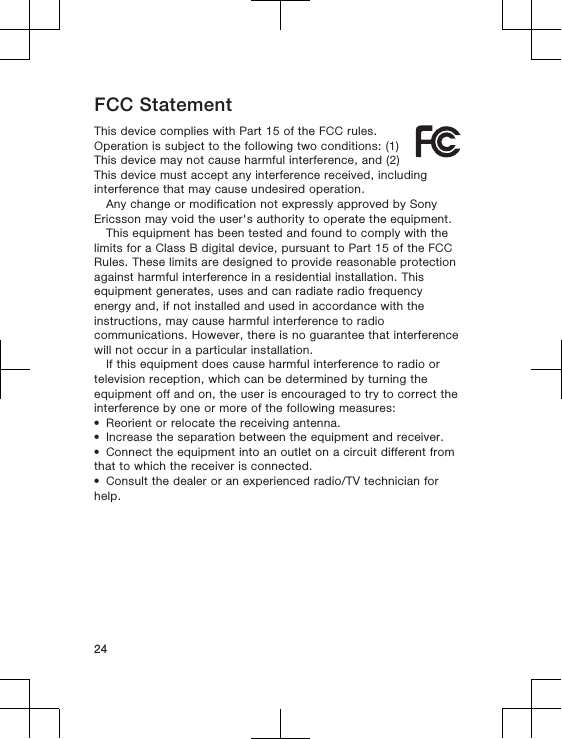 FCC StatementThis device complies with Part 15 of the FCC rules.Operation is subject to the following two conditions: (1)This device may not cause harmful interference, and (2)This device must accept any interference received, includinginterference that may cause undesired operation.Any change or modification not expressly approved by SonyEricsson may void the user&apos;s authority to operate the equipment.This equipment has been tested and found to comply with thelimits for a Class B digital device, pursuant to Part 15 of the FCCRules. These limits are designed to provide reasonable protectionagainst harmful interference in a residential installation. Thisequipment generates, uses and can radiate radio frequencyenergy and, if not installed and used in accordance with theinstructions, may cause harmful interference to radiocommunications. However, there is no guarantee that interferencewill not occur in a particular installation.If this equipment does cause harmful interference to radio ortelevision reception, which can be determined by turning theequipment off and on, the user is encouraged to try to correct theinterference by one or more of the following measures:•Reorient or relocate the receiving antenna.•Increase the separation between the equipment and receiver.•Connect the equipment into an outlet on a circuit different fromthat to which the receiver is connected.•Consult the dealer or an experienced radio/TV technician forhelp.24