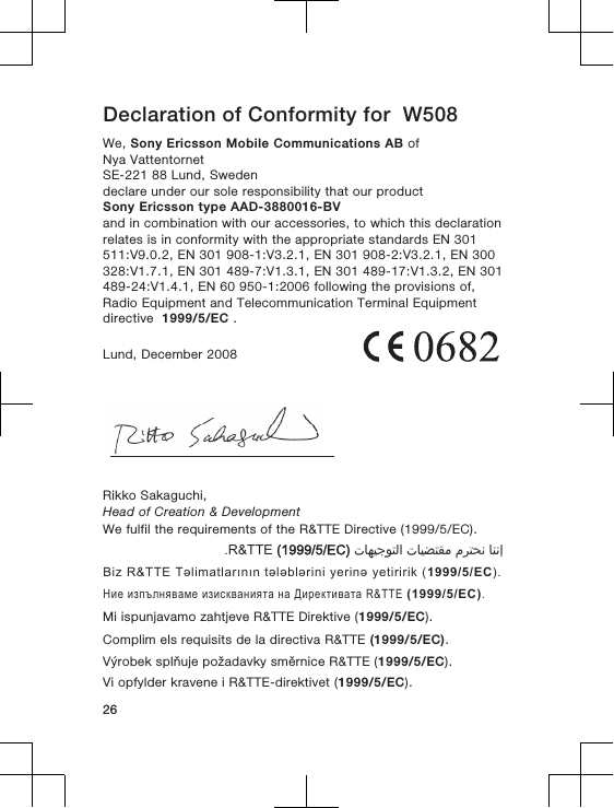 Declaration of Conformity for  W508We, Sony Ericsson Mobile Communications AB ofNya VattentornetSE-221 88 Lund, Swedendeclare under our sole responsibility that our productSony Ericsson type AAD-3880016-BVand in combination with our accessories, to which this declarationrelates is in conformity with the appropriate standards EN 301511:V9.0.2, EN 301 908-1:V3.2.1, EN 301 908-2:V3.2.1, EN 300328:V1.7.1, EN 301 489-7:V1.3.1, EN 301 489-17:V1.3.2, EN 301489-24:V1.4.1, EN 60 950-1:2006 following the provisions of,Radio Equipment and Telecommunication Terminal Equipmentdirective  1999/5/EC .Lund, December 2008Rikko Sakaguchi,Head of Creation &amp; DevelopmentWe fulfil the requirements of the R&amp;TTE Directive (1999/5/EC).󰁯󰃉󰃈 󰂏󰁹󰂅󰃈 󰁯󰃕󰂡󰁹󰂹󰃄 󰁯󰃍󰃕󰂀󰃏󰁹󰃀 R&amp;TTE (1999/5/EC).Biz R&amp;TTE Təlimatlarının tələblərini yerinə yetiririk (1999/5/EC).Ние изпълняваме изискванията на Директивата R&amp;TTE (1999/5/EC).Mi ispunjavamo zahtjeve R&amp;TTE Direktive (1999/5/EC).Complim els requisits de la directiva R&amp;TTE (1999/5/EC).Výrobek splňuje požadavky směrnice R&amp;TTE (1999/5/EC).Vi opfylder kravene i R&amp;TTE-direktivet (1999/5/EC).26