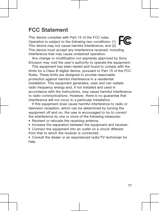 FCC StatementThis device complies with Part 15 of the FCC rules.Operation is subject to the following two conditions: (1)This device may not cause harmful interference, and (2)This device must accept any interference received, includinginterference that may cause undesired operation.Any change or modification not expressly approved by SonyEricsson may void the user&apos;s authority to operate the equipment.This equipment has been tested and found to comply with thelimits for a Class B digital device, pursuant to Part 15 of the FCCRules. These limits are designed to provide reasonableprotection against harmful interference in a residentialinstallation. This equipment generates, uses and can radiateradio frequency energy and, if not installed and used inaccordance with the instructions, may cause harmful interferenceto radio communications. However, there is no guarantee thatinterference will not occur in a particular installation.If this equipment does cause harmful interference to radio ortelevision reception, which can be determined by turning theequipment off and on, the user is encouraged to try to correctthe interference by one or more of the following measures:•Reorient or relocate the receiving antenna.•Increase the separation between the equipment and receiver.•Connect the equipment into an outlet on a circuit differentfrom that to which the receiver is connected.•Consult the dealer or an experienced radio/TV technician forhelp.11