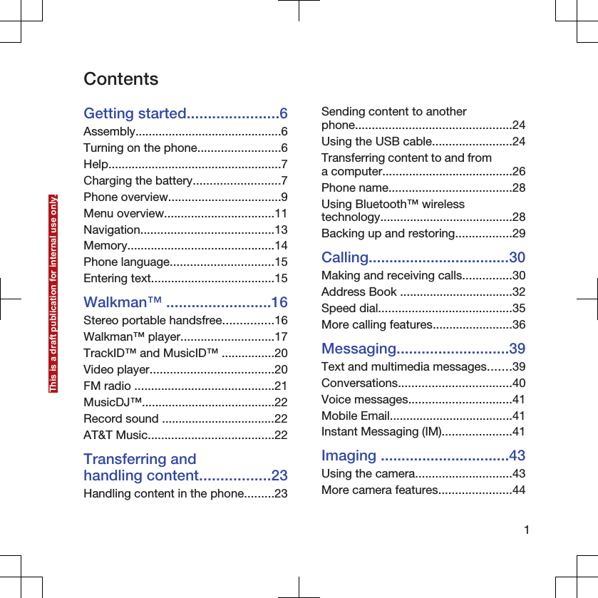 ContentsGetting started......................6Assembly............................................6Turning on the phone.........................6Help....................................................7Charging the battery..........................7Phone overview..................................9Menu overview.................................11Navigation........................................13Memory............................................14Phone language...............................15Entering text.....................................15Walkman™ .........................16Stereo portable handsfree...............16Walkman™ player............................17TrackID™ and MusicID™ ................20Video player.....................................20FM radio ..........................................21MusicDJ™........................................22Record sound ..................................22AT&amp;T Music......................................22Transferring andhandling content.................23Handling content in the phone.........23Sending content to anotherphone...............................................24Using the USB cable........................24Transferring content to and froma computer.......................................26Phone name.....................................28Using Bluetooth™ wirelesstechnology........................................28Backing up and restoring.................29Calling..................................30Making and receiving calls...............30Address Book ..................................32Speed dial........................................35More calling features........................36Messaging...........................39Text and multimedia messages.......39Conversations..................................40Voice messages...............................41Mobile Email.....................................41Instant Messaging (IM).....................41Imaging ...............................43Using the camera.............................43More camera features......................441This is a draft publication for internal use only.