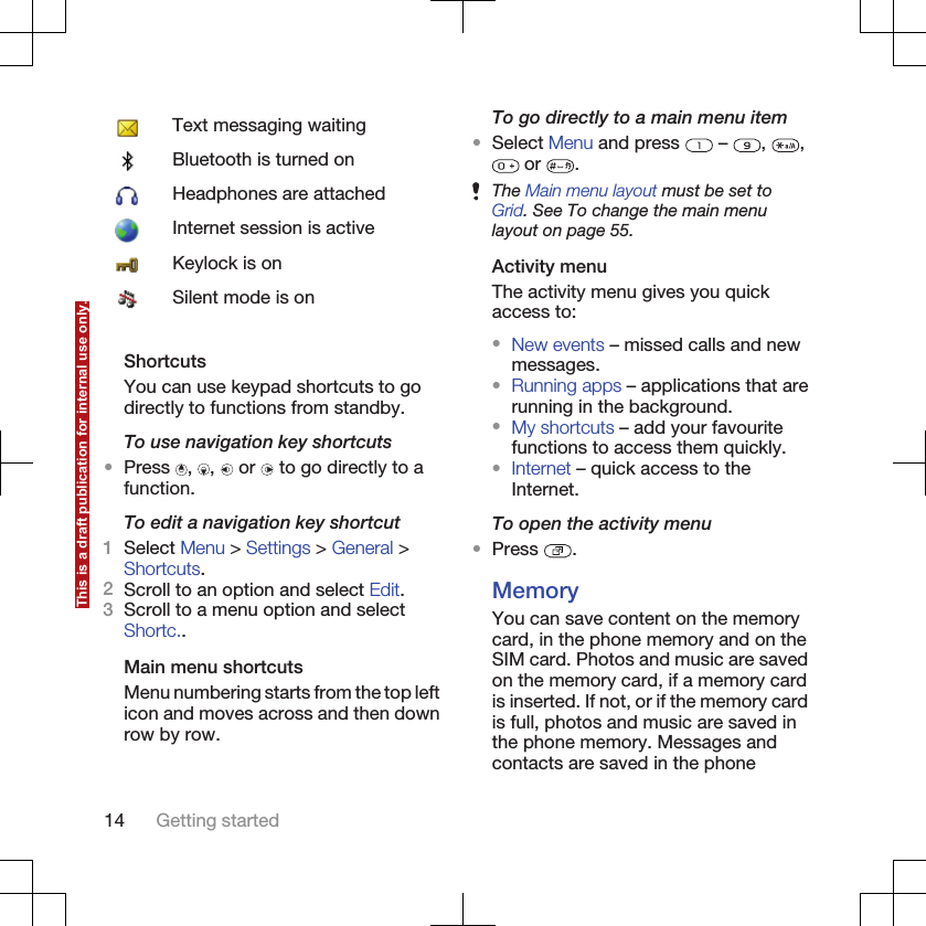 Text messaging waitingBluetooth is turned onHeadphones are attachedInternet session is activeKeylock is onSilent mode is onShortcutsYou can use keypad shortcuts to godirectly to functions from standby.To use navigation key shortcuts•Press  ,  ,   or   to go directly to afunction.To edit a navigation key shortcut1Select Menu &gt; Settings &gt; General &gt;Shortcuts.2Scroll to an option and select Edit.3Scroll to a menu option and selectShortc..Main menu shortcutsMenu numbering starts from the top lefticon and moves across and then downrow by row.To go directly to a main menu item•Select Menu and press   –  ,  , or  .The Main menu layout must be set toGrid. See To change the main menulayout on page 55.Activity menuThe activity menu gives you quickaccess to:•New events – missed calls and newmessages.•Running apps – applications that arerunning in the background.•My shortcuts – add your favouritefunctions to access them quickly.•Internet – quick access to theInternet.To open the activity menu•Press  .MemoryYou can save content on the memorycard, in the phone memory and on theSIM card. Photos and music are savedon the memory card, if a memory cardis inserted. If not, or if the memory cardis full, photos and music are saved inthe phone memory. Messages andcontacts are saved in the phone14 Getting startedThis is a draft publication for internal use only.