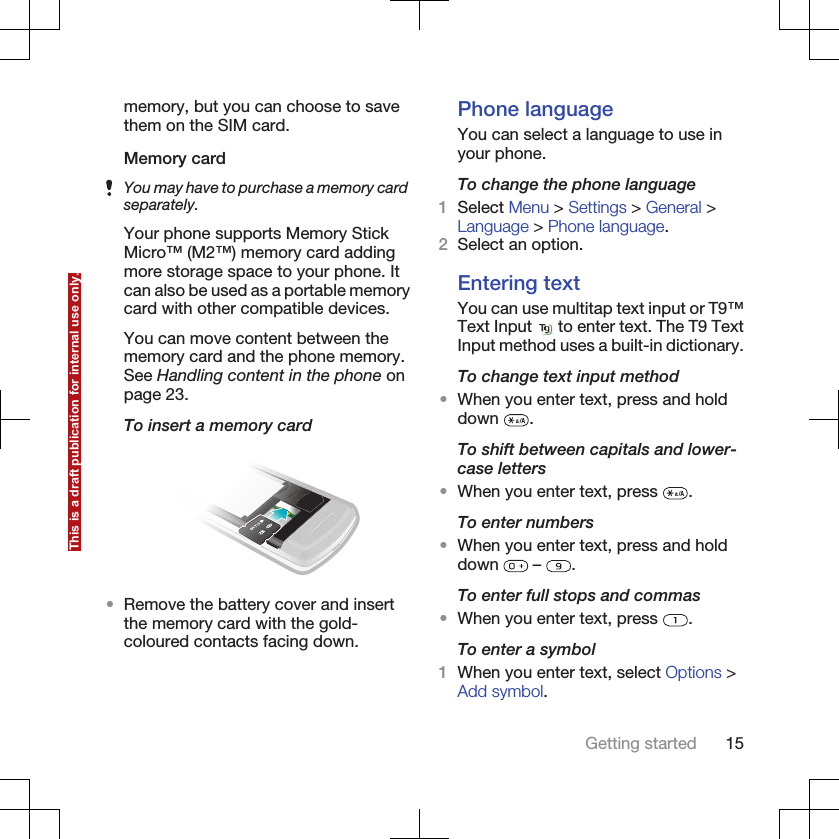 memory, but you can choose to savethem on the SIM card.Memory cardYou may have to purchase a memory cardseparately.Your phone supports Memory StickMicro™ (M2™) memory card addingmore storage space to your phone. Itcan also be used as a portable memorycard with other compatible devices.You can move content between thememory card and the phone memory.See Handling content in the phone onpage 23.To insert a memory card•Remove the battery cover and insertthe memory card with the gold-coloured contacts facing down.Phone languageYou can select a language to use inyour phone.To change the phone language1Select Menu &gt; Settings &gt; General &gt;Language &gt; Phone language.2Select an option.Entering textYou can use multitap text input or T9™Text Input   to enter text. The T9 TextInput method uses a built-in dictionary.To change text input method•When you enter text, press and holddown  .To shift between capitals and lower-case letters•When you enter text, press  .To enter numbers•When you enter text, press and holddown   –  .To enter full stops and commas•When you enter text, press  .To enter a symbol1When you enter text, select Options &gt;Add symbol.Getting started 15This is a draft publication for internal use only.