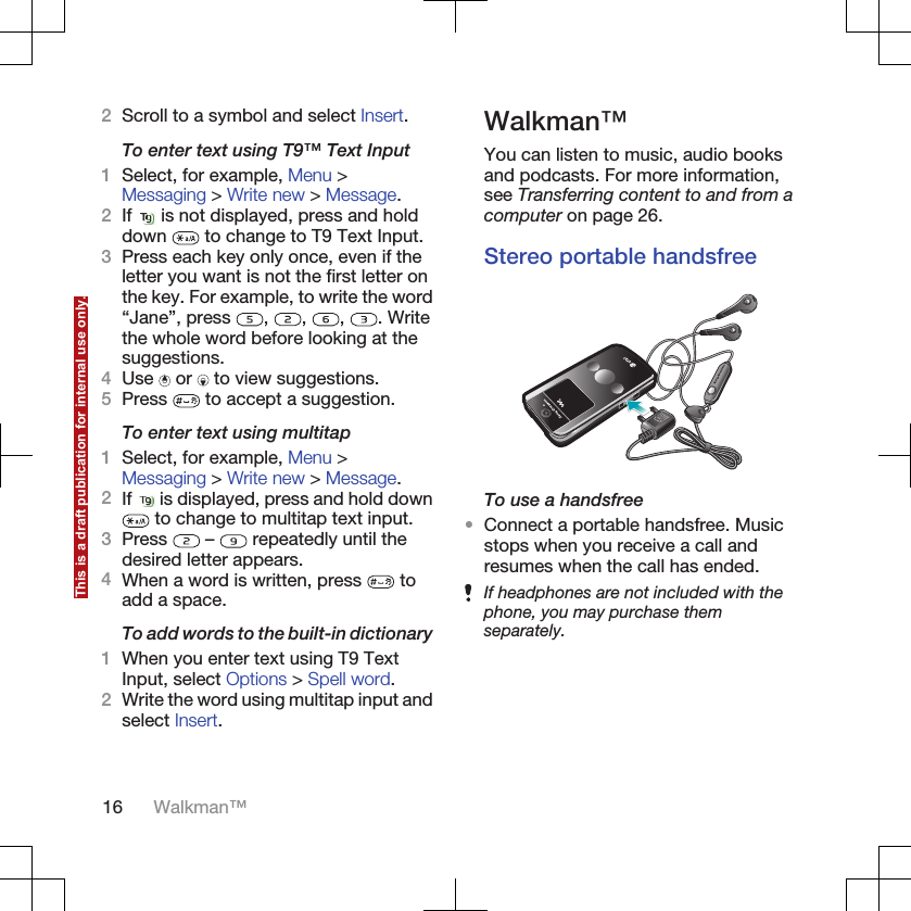 2Scroll to a symbol and select Insert.To enter text using T9™ Text Input1Select, for example, Menu &gt;Messaging &gt; Write new &gt; Message.2If   is not displayed, press and holddown   to change to T9 Text Input.3Press each key only once, even if theletter you want is not the first letter onthe key. For example, to write the word“Jane”, press  ,  ,  ,  . Writethe whole word before looking at thesuggestions.4Use   or   to view suggestions.5Press   to accept a suggestion.To enter text using multitap1Select, for example, Menu &gt;Messaging &gt; Write new &gt; Message.2If   is displayed, press and hold down to change to multitap text input.3Press   –   repeatedly until thedesired letter appears.4When a word is written, press   toadd a space.To add words to the built-in dictionary1When you enter text using T9 TextInput, select Options &gt; Spell word.2Write the word using multitap input andselect Insert.Walkman™You can listen to music, audio booksand podcasts. For more information,see Transferring content to and from acomputer on page 26.Stereo portable handsfreeTo use a handsfree•Connect a portable handsfree. Musicstops when you receive a call andresumes when the call has ended.If headphones are not included with thephone, you may purchase themseparately.16 Walkman™This is a draft publication for internal use only.
