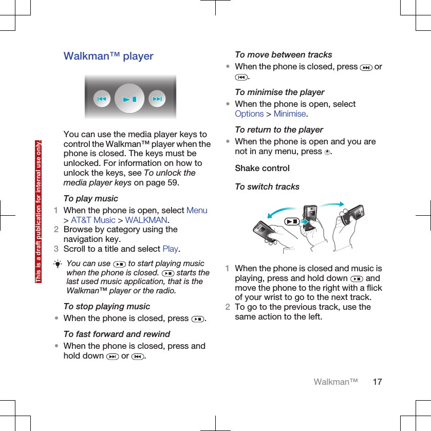 Walkman™ playerYou can use the media player keys tocontrol the Walkman™ player when thephone is closed. The keys must beunlocked. For information on how tounlock the keys, see To unlock themedia player keys on page 59.To play music1When the phone is open, select Menu&gt; AT&amp;T Music &gt; WALKMAN.2Browse by category using thenavigation key.3Scroll to a title and select Play.You can use   to start playing musicwhen the phone is closed.   starts thelast used music application, that is theWalkman™ player or the radio.To stop playing music•When the phone is closed, press  .To fast forward and rewind•When the phone is closed, press andhold down   or  .To move between tracks•When the phone is closed, press   or.To minimise the player•When the phone is open, selectOptions &gt; Minimise.To return to the player•When the phone is open and you arenot in any menu, press  .Shake controlTo switch tracks1When the phone is closed and music isplaying, press and hold down   andmove the phone to the right with a flickof your wrist to go to the next track.2To go to the previous track, use thesame action to the left.Walkman™ 17This is a draft publication for internal use only.