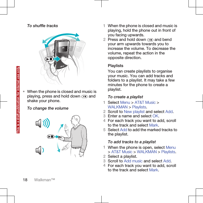 To shuffle tracks•When the phone is closed and music isplaying, press and hold down   andshake your phone.To change the volume1When the phone is closed and music isplaying, hold the phone out in front ofyou facing upwards.2Press and hold down   and bendyour arm upwards towards you toincrease the volume. To decrease thevolume, repeat the action in theopposite direction.PlaylistsYou can create playlists to organiseyour music. You can add tracks andfolders to a playlist. It may take a fewminutes for the phone to create aplaylist.To create a playlist1Select Menu &gt; AT&amp;T Music &gt;WALKMAN &gt; Playlists.2Scroll to New playlist and select Add.3Enter a name and select OK.4For each track you want to add, scrollto the track and select Mark.5Select Add to add the marked tracks tothe playlist.To add tracks to a playlist1When the phone is open, select Menu&gt; AT&amp;T Music &gt; WALKMAN &gt; Playlists.2Select a playlist.3Scroll to Add music and select Add.4For each track you want to add, scrollto the track and select Mark.18 Walkman™This is a draft publication for internal use only.
