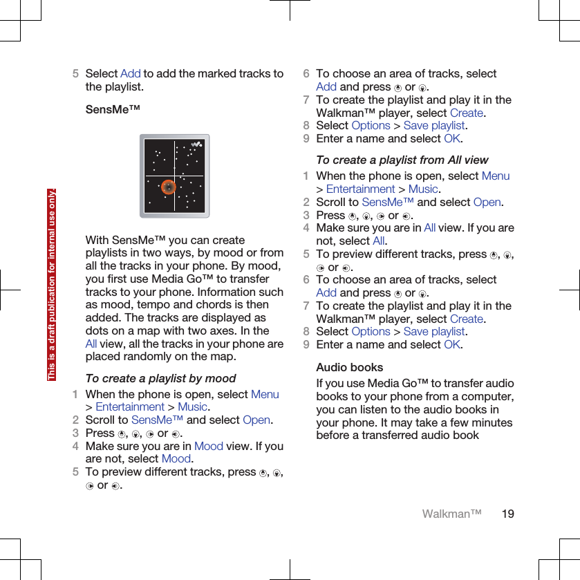 5Select Add to add the marked tracks tothe playlist.SensMe™With SensMe™ you can createplaylists in two ways, by mood or fromall the tracks in your phone. By mood,you first use Media Go™ to transfertracks to your phone. Information suchas mood, tempo and chords is thenadded. The tracks are displayed asdots on a map with two axes. In theAll view, all the tracks in your phone areplaced randomly on the map.To create a playlist by mood1When the phone is open, select Menu&gt; Entertainment &gt; Music.2Scroll to SensMe™ and select Open.3Press  ,  ,   or  .4Make sure you are in Mood view. If youare not, select Mood.5To preview different tracks, press  ,  , or  .6To choose an area of tracks, selectAdd and press   or  .7To create the playlist and play it in theWalkman™ player, select Create.8Select Options &gt; Save playlist.9Enter a name and select OK.To create a playlist from All view1When the phone is open, select Menu&gt; Entertainment &gt; Music.2Scroll to SensMe™ and select Open.3Press  ,  ,   or  .4Make sure you are in All view. If you arenot, select All.5To preview different tracks, press  ,  , or  .6To choose an area of tracks, selectAdd and press   or  .7To create the playlist and play it in theWalkman™ player, select Create.8Select Options &gt; Save playlist.9Enter a name and select OK.Audio booksIf you use Media Go™ to transfer audiobooks to your phone from a computer,you can listen to the audio books inyour phone. It may take a few minutesbefore a transferred audio bookWalkman™ 19This is a draft publication for internal use only.