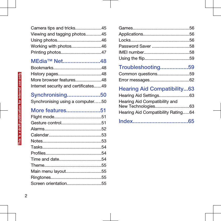Camera tips and tricks.....................45Viewing and tagging photos............45Using photos....................................46Working with photos........................46Printing photos.................................47MEdia™ Net........................48Bookmarks.......................................48History pages...................................48More browser features.....................48Internet security and certificates......49Synchronising.....................50Synchronising using a computer.....50More features......................51Flight mode......................................51Gesture control................................51Alarms..............................................52Calendar...........................................53Notes................................................53Tasks................................................54Profiles.............................................54Time and date..................................54Theme..............................................55Main menu layout.............................55Ringtones.........................................55Screen orientation............................55Games..............................................56Applications.....................................56Locks................................................56Password Saver ..............................58IMEI number.....................................58Using the flip....................................59Troubleshooting..................59Common questions..........................59Error messages................................62Hearing Aid Compatibility...63Hearing Aid Settings........................63Hearing Aid Compatibility andNew Technologies............................63Hearing Aid Compatibility Rating.....64Index....................................652This is a draft publication for internal use only.