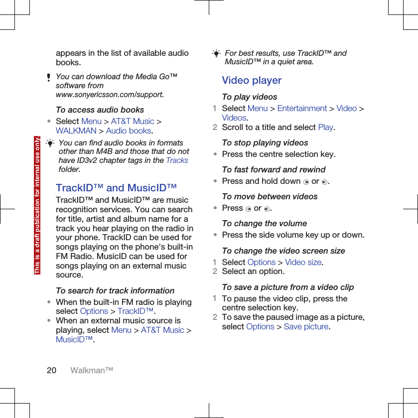 appears in the list of available audiobooks.You can download the Media Go™software fromwww.sonyericsson.com/support.To access audio books•Select Menu &gt; AT&amp;T Music &gt;WALKMAN &gt; Audio books.You can find audio books in formatsother than M4B and those that do nothave ID3v2 chapter tags in the Tracksfolder.TrackID™ and MusicID™TrackID™ and MusicID™ are musicrecognition services. You can searchfor title, artist and album name for atrack you hear playing on the radio inyour phone. TrackID can be used forsongs playing on the phone&apos;s built-inFM Radio. MusicID can be used forsongs playing on an external musicsource.To search for track information•When the built-in FM radio is playingselect Options &gt; TrackID™.•When an external music source isplaying, select Menu &gt; AT&amp;T Music &gt;MusicID™.For best results, use TrackID™ andMusicID™ in a quiet area.Video playerTo play videos1Select Menu &gt; Entertainment &gt; Video &gt;Videos.2Scroll to a title and select Play.To stop playing videos•Press the centre selection key.To fast forward and rewind•Press and hold down   or  .To move between videos•Press   or  .To change the volume•Press the side volume key up or down.To change the video screen size1Select Options &gt; Video size.2Select an option.To save a picture from a video clip1To pause the video clip, press thecentre selection key.2To save the paused image as a picture,select Options &gt; Save picture.20 Walkman™This is a draft publication for internal use only.