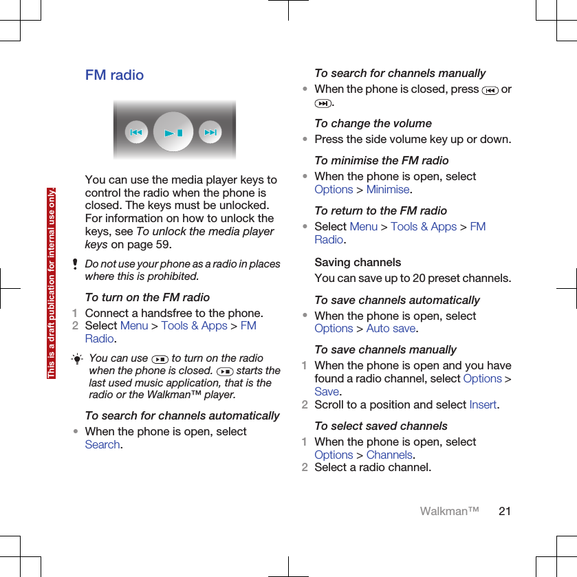 FM radioYou can use the media player keys tocontrol the radio when the phone isclosed. The keys must be unlocked.For information on how to unlock thekeys, see To unlock the media playerkeys on page 59.Do not use your phone as a radio in placeswhere this is prohibited.To turn on the FM radio1Connect a handsfree to the phone.2Select Menu &gt; Tools &amp; Apps &gt; FMRadio.You can use   to turn on the radiowhen the phone is closed.   starts thelast used music application, that is theradio or the Walkman™ player.To search for channels automatically•When the phone is open, selectSearch.To search for channels manually•When the phone is closed, press   or.To change the volume•Press the side volume key up or down.To minimise the FM radio•When the phone is open, selectOptions &gt; Minimise.To return to the FM radio•Select Menu &gt; Tools &amp; Apps &gt; FMRadio.Saving channelsYou can save up to 20 preset channels.To save channels automatically•When the phone is open, selectOptions &gt; Auto save.To save channels manually1When the phone is open and you havefound a radio channel, select Options &gt;Save.2Scroll to a position and select Insert.To select saved channels1When the phone is open, selectOptions &gt; Channels.2Select a radio channel.Walkman™ 21This is a draft publication for internal use only.