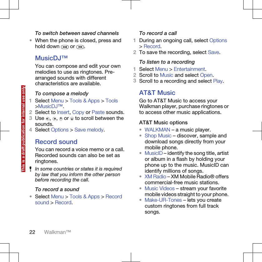 To switch between saved channels•When the phone is closed, press andhold down   or  .MusicDJ™You can compose and edit your ownmelodies to use as ringtones. Pre-arranged sounds with differentcharacteristics are available.To compose a melody1Select Menu &gt; Tools &amp; Apps &gt; Tools&gt;MusicDJ™.2Select to Insert, Copy or Paste sounds.3Use  ,  ,   or   to scroll between thesounds.4Select Options &gt; Save melody.Record soundYou can record a voice memo or a call.Recorded sounds can also be set asringtones.In some countries or states it is requiredby law that you inform the other personbefore recording the call.To record a sound•Select Menu &gt; Tools &amp; Apps &gt; Recordsound &gt; Record.To record a call1During an ongoing call, select Options&gt; Record.2To save the recording, select Save.To listen to a recording1Select Menu &gt; Entertainment.2Scroll to Music and select Open.3Scroll to a recording and select Play.AT&amp;T MusicGo to AT&amp;T Music to access yourWalkman player, purchase ringtones orto access other music applications.AT&amp;T Music options•WALKMAN – a music player.•Shop Music – discover, sample anddownload songs directly from yourmobile phone.•MusicID – identify the song title, artistor album in a flash by holding yourphone up to the music. MusicID canidentify millions of songs.•XM Radio – XM Mobile Radio® offerscommercial-free music stations.•Music Videos – stream your favoritemobile videos straight to your phone.•Make-UR-Tones – lets you createcustom ringtones from full tracksongs.22 Walkman™This is a draft publication for internal use only.