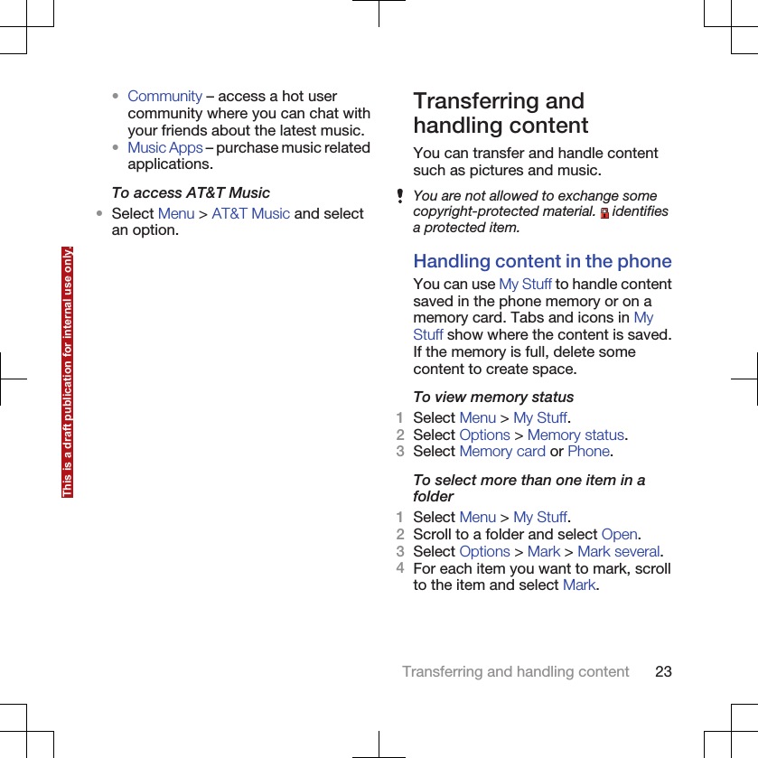 •Community – access a hot usercommunity where you can chat withyour friends about the latest music.•Music Apps – purchase music relatedapplications.To access AT&amp;T Music•Select Menu &gt; AT&amp;T Music and selectan option.Transferring andhandling contentYou can transfer and handle contentsuch as pictures and music.You are not allowed to exchange somecopyright-protected material.   identifiesa protected item.Handling content in the phoneYou can use My Stuff to handle contentsaved in the phone memory or on amemory card. Tabs and icons in MyStuff show where the content is saved.If the memory is full, delete somecontent to create space.To view memory status1Select Menu &gt; My Stuff.2Select Options &gt; Memory status.3Select Memory card or Phone.To select more than one item in afolder1Select Menu &gt; My Stuff.2Scroll to a folder and select Open.3Select Options &gt; Mark &gt; Mark several.4For each item you want to mark, scrollto the item and select Mark.Transferring and handling content 23This is a draft publication for internal use only.