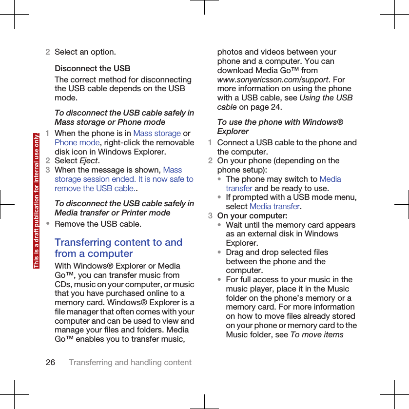 2Select an option.Disconnect the USBThe correct method for disconnectingthe USB cable depends on the USBmode.To disconnect the USB cable safely inMass storage or Phone mode1When the phone is in Mass storage orPhone mode, right-click the removabledisk icon in Windows Explorer.2Select Eject.3When the message is shown, Massstorage session ended. It is now safe toremove the USB cable..To disconnect the USB cable safely inMedia transfer or Printer mode•Remove the USB cable.Transferring content to andfrom a computerWith Windows® Explorer or MediaGo™, you can transfer music fromCDs, music on your computer, or musicthat you have purchased online to amemory card. Windows® Explorer is afile manager that often comes with yourcomputer and can be used to view andmanage your files and folders. MediaGo™ enables you to transfer music,photos and videos between yourphone and a computer. You candownload Media Go™ fromwww.sonyericsson.com/support. Formore information on using the phonewith a USB cable, see Using the USBcable on page 24.To use the phone with Windows®Explorer1Connect a USB cable to the phone andthe computer.2On your phone (depending on thephone setup):•The phone may switch to Mediatransfer and be ready to use.•If prompted with a USB mode menu,select Media transfer.3On your computer:•Wait until the memory card appearsas an external disk in WindowsExplorer.•Drag and drop selected filesbetween the phone and thecomputer.•For full access to your music in themusic player, place it in the Musicfolder on the phone’s memory or amemory card. For more informationon how to move files already storedon your phone or memory card to theMusic folder, see To move items26 Transferring and handling contentThis is a draft publication for internal use only.