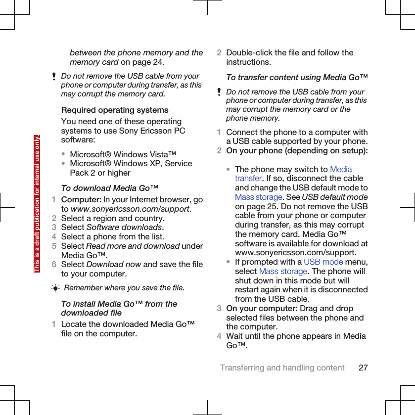 between the phone memory and thememory card on page 24.Do not remove the USB cable from yourphone or computer during transfer, as thismay corrupt the memory card.Required operating systemsYou need one of these operatingsystems to use Sony Ericsson PCsoftware:•Microsoft® Windows Vista™•Microsoft® Windows XP, ServicePack 2 or higherTo download Media Go™1Computer: In your Internet browser, goto www.sonyericsson.com/support.2Select a region and country.3Select Software downloads.4Select a phone from the list.5Select Read more and download underMedia Go™.6Select Download now and save the fileto your computer.Remember where you save the file.To install Media Go™ from thedownloaded file1Locate the downloaded Media Go™file on the computer.2Double-click the file and follow theinstructions.To transfer content using Media Go™Do not remove the USB cable from yourphone or computer during transfer, as thismay corrupt the memory card or thephone memory.1Connect the phone to a computer witha USB cable supported by your phone.2On your phone (depending on setup):•The phone may switch to Mediatransfer. If so, disconnect the cableand change the USB default mode toMass storage. See USB default modeon page 25. Do not remove the USBcable from your phone or computerduring transfer, as this may corruptthe memory card. Media Go™software is available for download atwww.sonyericsson.com/support.•If prompted with a USB mode menu,select Mass storage. The phone willshut down in this mode but willrestart again when it is disconnectedfrom the USB cable.3On your computer: Drag and dropselected files between the phone andthe computer.4Wait until the phone appears in MediaGo™.Transferring and handling content 27This is a draft publication for internal use only.