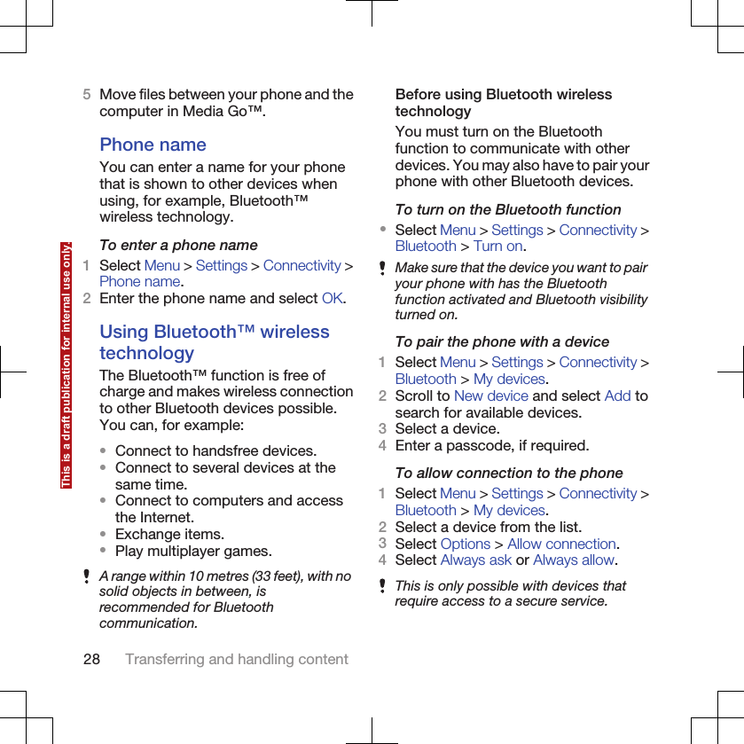 5Move files between your phone and thecomputer in Media Go™.Phone nameYou can enter a name for your phonethat is shown to other devices whenusing, for example, Bluetooth™wireless technology.To enter a phone name1Select Menu &gt; Settings &gt; Connectivity &gt;Phone name.2Enter the phone name and select OK.Using Bluetooth™ wirelesstechnologyThe Bluetooth™ function is free ofcharge and makes wireless connectionto other Bluetooth devices possible.You can, for example:•Connect to handsfree devices.•Connect to several devices at thesame time.•Connect to computers and accessthe Internet.•Exchange items.•Play multiplayer games.A range within 10 metres (33 feet), with nosolid objects in between, isrecommended for Bluetoothcommunication.Before using Bluetooth wirelesstechnologyYou must turn on the Bluetoothfunction to communicate with otherdevices. You may also have to pair yourphone with other Bluetooth devices.To turn on the Bluetooth function•Select Menu &gt; Settings &gt; Connectivity &gt;Bluetooth &gt; Turn on.Make sure that the device you want to pairyour phone with has the Bluetoothfunction activated and Bluetooth visibilityturned on.To pair the phone with a device1Select Menu &gt; Settings &gt; Connectivity &gt;Bluetooth &gt; My devices.2Scroll to New device and select Add tosearch for available devices.3Select a device.4Enter a passcode, if required.To allow connection to the phone1Select Menu &gt; Settings &gt; Connectivity &gt;Bluetooth &gt; My devices.2Select a device from the list.3Select Options &gt; Allow connection.4Select Always ask or Always allow.This is only possible with devices thatrequire access to a secure service.28 Transferring and handling contentThis is a draft publication for internal use only.