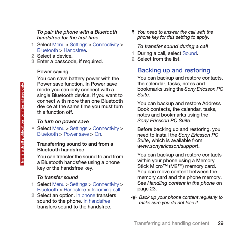 To pair the phone with a Bluetoothhandsfree for the first time1Select Menu &gt; Settings &gt; Connectivity &gt;Bluetooth &gt; Handsfree.2Select a device.3Enter a passcode, if required.Power savingYou can save battery power with thePower save function. In Power savemode you can only connect with asingle Bluetooth device. If you want toconnect with more than one Bluetoothdevice at the same time you must turnthis function off.To turn on power save•Select Menu &gt; Settings &gt; Connectivity &gt;Bluetooth &gt; Power save &gt; On.Transferring sound to and from aBluetooth handsfreeYou can transfer the sound to and froma Bluetooth handsfree using a phonekey or the handsfree key.To transfer sound1Select Menu &gt; Settings &gt; Connectivity &gt;Bluetooth &gt; Handsfree &gt; Incoming call.2Select an option. In phone transferssound to the phone. In handsfreetransfers sound to the handsfree.You need to answer the call with thephone key for this setting to apply.To transfer sound during a call1During a call, select Sound.2Select from the list.Backing up and restoringYou can backup and restore contacts,the calendar, tasks, notes andbookmarks using the Sony Ericsson PCSuite.You can backup and restore AddressBook contacts, the calendar, tasks,notes and bookmarks using theSony Ericsson PC Suite.Before backing up and restoring, youneed to install the Sony Ericsson PCSuite, which is available fromwww.sonyericsson/support.You can backup and restore contactswithin your phone using a MemoryStick Micro™ (M2™) memory card.You can move content between thememory card and the phone memory.See Handling content in the phone onpage 23.Back up your phone content regularly tomake sure you do not lose it.Transferring and handling content 29This is a draft publication for internal use only.