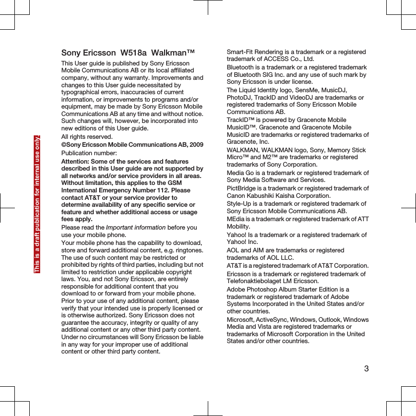 Sony Ericsson  W518a  Walkman™This User guide is published by Sony EricssonMobile Communications AB or its local affiliatedcompany, without any warranty. Improvements andchanges to this User guide necessitated bytypographical errors, inaccuracies of currentinformation, or improvements to programs and/orequipment, may be made by Sony Ericsson MobileCommunications AB at any time and without notice.Such changes will, however, be incorporated intonew editions of this User guide.All rights reserved.©Sony Ericsson Mobile Communications AB, 2009Publication number: Attention: Some of the services and featuresdescribed in this User guide are not supported byall networks and/or service providers in all areas.Without limitation, this applies to the GSMInternational Emergency Number 112. Pleasecontact AT&amp;T or your service provider todetermine availability of any specific service orfeature and whether additional access or usagefees apply.Please read the Important information before youuse your mobile phone.Your mobile phone has the capability to download,store and forward additional content, e.g. ringtones.The use of such content may be restricted orprohibited by rights of third parties, including but notlimited to restriction under applicable copyrightlaws. You, and not Sony Ericsson, are entirelyresponsible for additional content that youdownload to or forward from your mobile phone.Prior to your use of any additional content, pleaseverify that your intended use is properly licensed oris otherwise authorized. Sony Ericsson does notguarantee the accuracy, integrity or quality of anyadditional content or any other third party content.Under no circumstances will Sony Ericsson be liablein any way for your improper use of additionalcontent or other third party content.Smart-Fit Rendering is a trademark or a registeredtrademark of ACCESS Co., Ltd.Bluetooth is a trademark or a registered trademarkof Bluetooth SIG Inc. and any use of such mark bySony Ericsson is under license.The Liquid Identity logo, SensMe, MusicDJ,PhotoDJ, TrackID and VideoDJ are trademarks orregistered trademarks of Sony Ericsson MobileCommunications AB.TrackID™ is powered by Gracenote MobileMusicID™. Gracenote and Gracenote MobileMusicID are trademarks or registered trademarks ofGracenote, Inc.WALKMAN, WALKMAN logo, Sony, Memory StickMicro™ and M2™ are trademarks or registeredtrademarks of Sony Corporation.Media Go is a trademark or registered trademark ofSony Media Software and Services.PictBridge is a trademark or registered trademark ofCanon Kabushiki Kaisha Corporation.Style-Up is a trademark or registered trademark ofSony Ericsson Mobile Communications AB.MEdia is a trademark or registered trademark of ATTMobility.Yahoo! Is a trademark or a registered trademark ofYahoo! Inc.AOL and AIM are trademarks or registeredtrademarks of AOL LLC.AT&amp;T is a registered trademark of AT&amp;T Corporation.Ericsson is a trademark or registered trademark ofTelefonaktiebolaget LM Ericsson.Adobe Photoshop Album Starter Edition is atrademark or registered trademark of AdobeSystems Incorporated in the United States and/orother countries.Microsoft, ActiveSync, Windows, Outlook, WindowsMedia and Vista are registered trademarks ortrademarks of Microsoft Corporation in the UnitedStates and/or other countries.3This is a draft publication for internal use only.