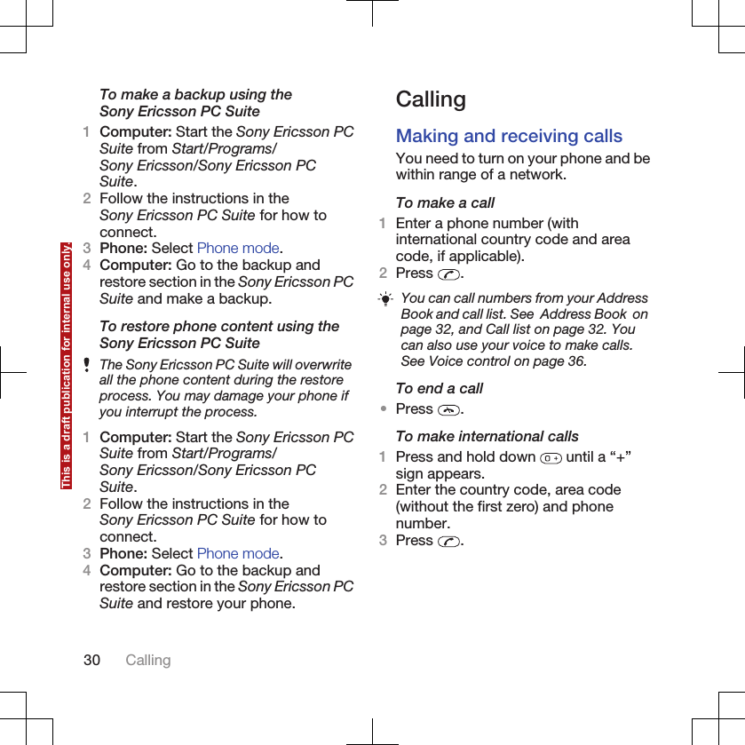 To make a backup using theSony Ericsson PC Suite1Computer: Start the Sony Ericsson PCSuite from Start/Programs/Sony Ericsson/Sony Ericsson PCSuite.2Follow the instructions in theSony Ericsson PC Suite for how toconnect.3Phone: Select Phone mode.4Computer: Go to the backup andrestore section in the Sony Ericsson PCSuite and make a backup.To restore phone content using theSony Ericsson PC SuiteThe Sony Ericsson PC Suite will overwriteall the phone content during the restoreprocess. You may damage your phone ifyou interrupt the process.1Computer: Start the Sony Ericsson PCSuite from Start/Programs/Sony Ericsson/Sony Ericsson PCSuite.2Follow the instructions in theSony Ericsson PC Suite for how toconnect.3Phone: Select Phone mode.4Computer: Go to the backup andrestore section in the Sony Ericsson PCSuite and restore your phone.CallingMaking and receiving callsYou need to turn on your phone and bewithin range of a network.To make a call1Enter a phone number (withinternational country code and areacode, if applicable).2Press  .You can call numbers from your AddressBook and call list. See  Address Book  onpage 32, and Call list on page 32. Youcan also use your voice to make calls.See Voice control on page 36.To end a call•Press  .To make international calls1Press and hold down   until a “+”sign appears.2Enter the country code, area code(without the first zero) and phonenumber.3Press  .30 CallingThis is a draft publication for internal use only.