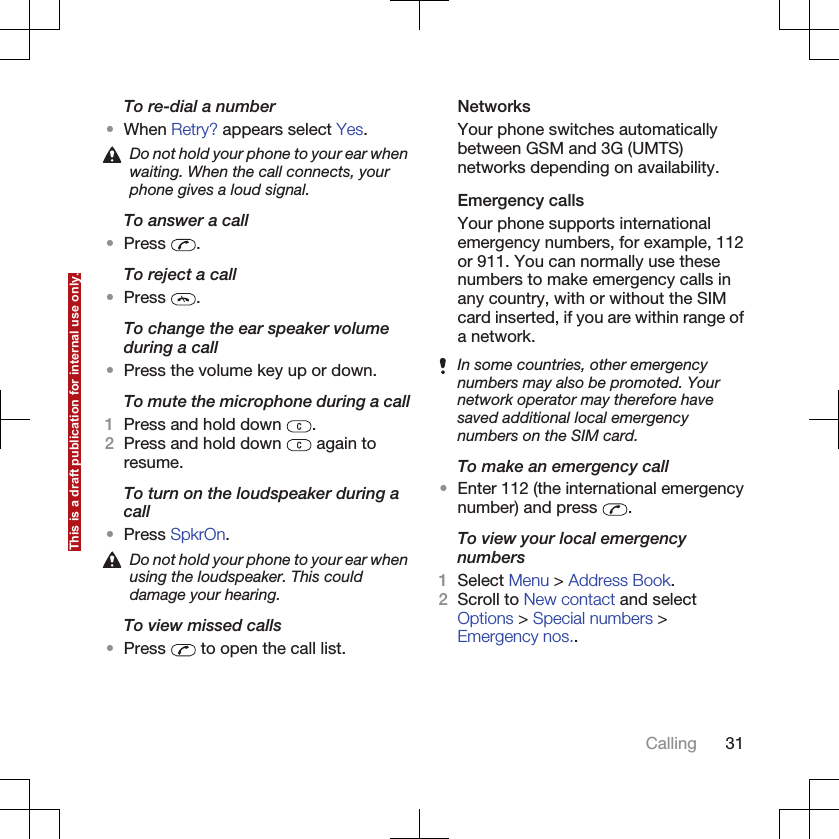 To re-dial a number•When Retry? appears select Yes.Do not hold your phone to your ear whenwaiting. When the call connects, yourphone gives a loud signal.To answer a call•Press  .To reject a call•Press  .To change the ear speaker volumeduring a call•Press the volume key up or down.To mute the microphone during a call1Press and hold down  .2Press and hold down   again toresume.To turn on the loudspeaker during acall•Press SpkrOn.Do not hold your phone to your ear whenusing the loudspeaker. This coulddamage your hearing.To view missed calls•Press   to open the call list.NetworksYour phone switches automaticallybetween GSM and 3G (UMTS)networks depending on availability.Emergency callsYour phone supports internationalemergency numbers, for example, 112or 911. You can normally use thesenumbers to make emergency calls inany country, with or without the SIMcard inserted, if you are within range ofa network.In some countries, other emergencynumbers may also be promoted. Yournetwork operator may therefore havesaved additional local emergencynumbers on the SIM card.To make an emergency call•Enter 112 (the international emergencynumber) and press  .To view your local emergencynumbers1Select Menu &gt; Address Book.2Scroll to New contact and selectOptions &gt; Special numbers &gt;Emergency nos..Calling 31This is a draft publication for internal use only.