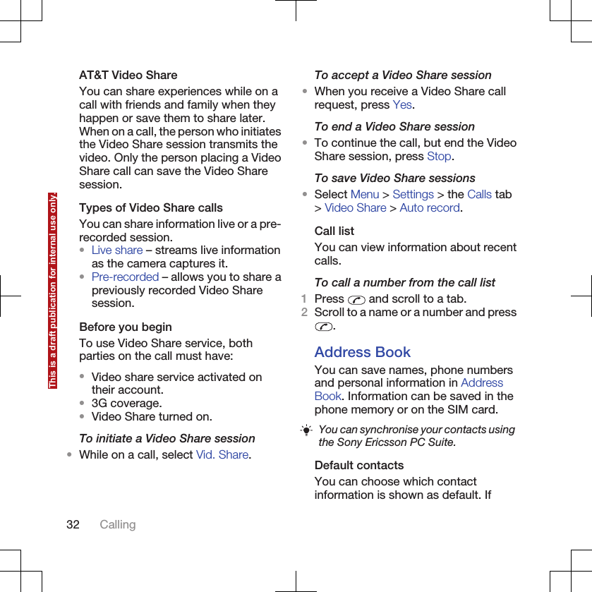 AT&amp;T Video ShareYou can share experiences while on acall with friends and family when theyhappen or save them to share later.When on a call, the person who initiatesthe Video Share session transmits thevideo. Only the person placing a VideoShare call can save the Video Sharesession.Types of Video Share callsYou can share information live or a pre-recorded session.•Live share – streams live informationas the camera captures it.•Pre-recorded – allows you to share apreviously recorded Video Sharesession.Before you beginTo use Video Share service, bothparties on the call must have:•Video share service activated ontheir account.•3G coverage.•Video Share turned on.To initiate a Video Share session•While on a call, select Vid. Share.To accept a Video Share session•When you receive a Video Share callrequest, press Yes.To end a Video Share session•To continue the call, but end the VideoShare session, press Stop.To save Video Share sessions•Select Menu &gt; Settings &gt; the Calls tab&gt; Video Share &gt; Auto record.Call listYou can view information about recentcalls.To call a number from the call list1Press   and scroll to a tab.2Scroll to a name or a number and press.Address BookYou can save names, phone numbersand personal information in AddressBook. Information can be saved in thephone memory or on the SIM card.You can synchronise your contacts usingthe Sony Ericsson PC Suite.Default contactsYou can choose which contactinformation is shown as default. If32 CallingThis is a draft publication for internal use only.