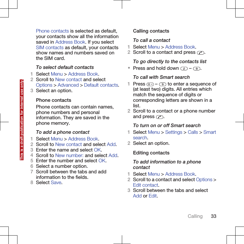 Phone contacts is selected as default,your contacts show all the informationsaved in Address Book. If you selectSIM contacts as default, your contactsshow names and numbers saved onthe SIM card.To select default contacts1Select Menu &gt; Address Book.2Scroll to New contact and selectOptions &gt; Advanced &gt; Default contacts.3Select an option.Phone contactsPhone contacts can contain names,phone numbers and personalinformation. They are saved in thephone memory.To add a phone contact1Select Menu &gt; Address Book.2Scroll to New contact and select Add.3Enter the name and select OK.4Scroll to New number: and select Add.5Enter the number and select OK.6Select a number option.7Scroll between the tabs and addinformation to the fields.8Select Save.Calling contactsTo call a contact1Select Menu &gt; Address Book.2Scroll to a contact and press  .To go directly to the contacts list•Press and hold down   –  .To call with Smart search1Press   –   to enter a sequence of(at least two) digits. All entries whichmatch the sequence of digits orcorresponding letters are shown in alist.2Scroll to a contact or a phone numberand press  .To turn on or off Smart search1Select Menu &gt; Settings &gt; Calls &gt; Smartsearch.2Select an option.Editing contactsTo add information to a phonecontact1Select Menu &gt; Address Book.2Scroll to a contact and select Options &gt;Edit contact.3Scroll between the tabs and selectAdd or Edit.Calling 33This is a draft publication for internal use only.