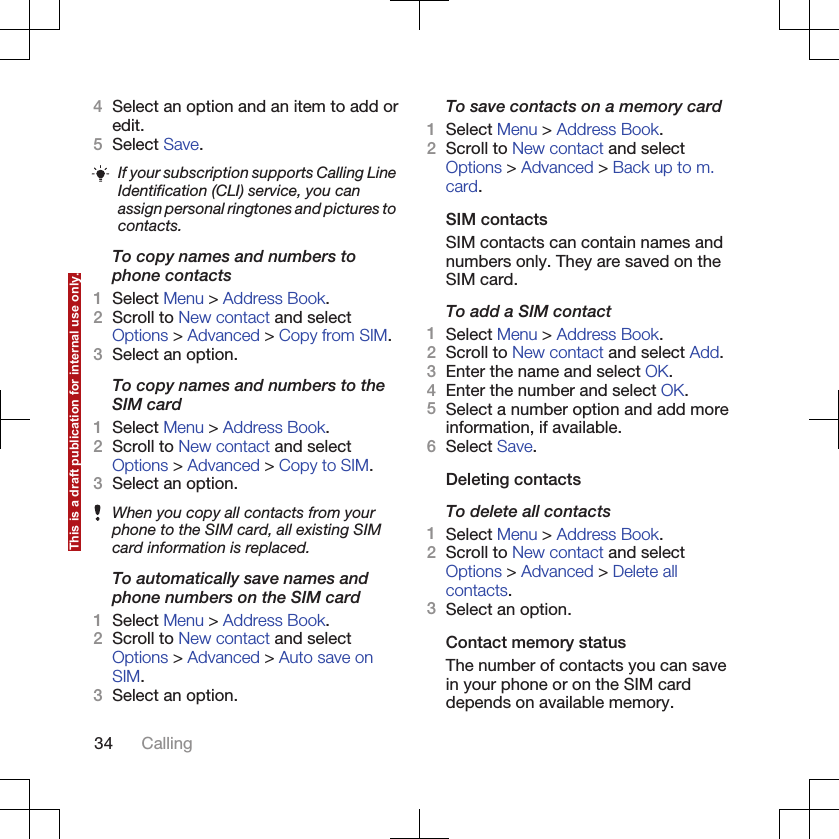 4Select an option and an item to add oredit.5Select Save.If your subscription supports Calling LineIdentification (CLI) service, you canassign personal ringtones and pictures tocontacts.To copy names and numbers tophone contacts1Select Menu &gt; Address Book.2Scroll to New contact and selectOptions &gt; Advanced &gt; Copy from SIM.3Select an option.To copy names and numbers to theSIM card1Select Menu &gt; Address Book.2Scroll to New contact and selectOptions &gt; Advanced &gt; Copy to SIM.3Select an option.When you copy all contacts from yourphone to the SIM card, all existing SIMcard information is replaced.To automatically save names andphone numbers on the SIM card1Select Menu &gt; Address Book.2Scroll to New contact and selectOptions &gt; Advanced &gt; Auto save onSIM.3Select an option.To save contacts on a memory card1Select Menu &gt; Address Book.2Scroll to New contact and selectOptions &gt; Advanced &gt; Back up to m.card.SIM contactsSIM contacts can contain names andnumbers only. They are saved on theSIM card.To add a SIM contact1Select Menu &gt; Address Book.2Scroll to New contact and select Add.3Enter the name and select OK.4Enter the number and select OK.5Select a number option and add moreinformation, if available.6Select Save.Deleting contactsTo delete all contacts1Select Menu &gt; Address Book.2Scroll to New contact and selectOptions &gt; Advanced &gt; Delete allcontacts.3Select an option.Contact memory statusThe number of contacts you can savein your phone or on the SIM carddepends on available memory.34 CallingThis is a draft publication for internal use only.