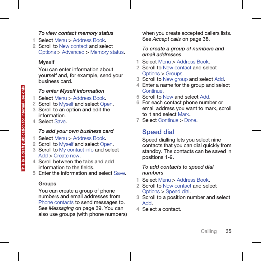 To view contact memory status1Select Menu &gt; Address Book.2Scroll to New contact and selectOptions &gt; Advanced &gt; Memory status.MyselfYou can enter information aboutyourself and, for example, send yourbusiness card.To enter Myself information1Select Menu &gt; Address Book.2Scroll to Myself and select Open.3Scroll to an option and edit theinformation.4Select Save.To add your own business card1Select Menu &gt; Address Book.2Scroll to Myself and select Open.3Scroll to My contact info and selectAdd &gt; Create new.4Scroll between the tabs and addinformation to the fields.5Enter the information and select Save.GroupsYou can create a group of phonenumbers and email addresses fromPhone contacts to send messages to.See Messaging on page 39. You canalso use groups (with phone numbers)when you create accepted callers lists.See Accept calls on page 38.To create a group of numbers andemail addresses1Select Menu &gt; Address Book.2Scroll to New contact and selectOptions &gt; Groups.3Scroll to New group and select Add.4Enter a name for the group and selectContinue.5Scroll to New and select Add.6For each contact phone number oremail address you want to mark, scrollto it and select Mark.7Select Continue &gt; Done.Speed dialSpeed dialling lets you select ninecontacts that you can dial quickly fromstandby. The contacts can be saved inpositions 1-9.To add contacts to speed dialnumbers1Select Menu &gt; Address Book.2Scroll to New contact and selectOptions &gt; Speed dial.3Scroll to a position number and selectAdd.4Select a contact.Calling 35This is a draft publication for internal use only.
