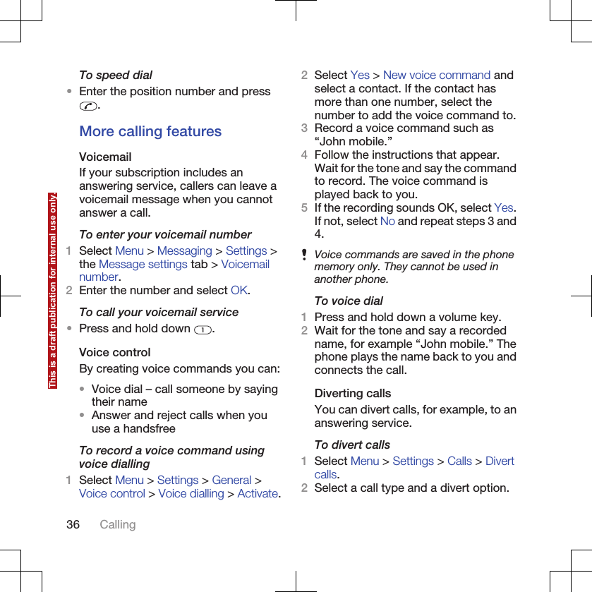 To speed dial•Enter the position number and press.More calling featuresVoicemailIf your subscription includes ananswering service, callers can leave avoicemail message when you cannotanswer a call.To enter your voicemail number1Select Menu &gt; Messaging &gt; Settings &gt;the Message settings tab &gt; Voicemailnumber.2Enter the number and select OK.To call your voicemail service•Press and hold down  .Voice controlBy creating voice commands you can:•Voice dial – call someone by sayingtheir name•Answer and reject calls when youuse a handsfreeTo record a voice command usingvoice dialling1Select Menu &gt; Settings &gt; General &gt;Voice control &gt; Voice dialling &gt; Activate.2Select Yes &gt; New voice command andselect a contact. If the contact hasmore than one number, select thenumber to add the voice command to.3Record a voice command such as“John mobile.”4Follow the instructions that appear.Wait for the tone and say the commandto record. The voice command isplayed back to you.5If the recording sounds OK, select Yes.If not, select No and repeat steps 3 and4.Voice commands are saved in the phonememory only. They cannot be used inanother phone.To voice dial1Press and hold down a volume key.2Wait for the tone and say a recordedname, for example “John mobile.” Thephone plays the name back to you andconnects the call.Diverting callsYou can divert calls, for example, to ananswering service.To divert calls1Select Menu &gt; Settings &gt; Calls &gt; Divertcalls.2Select a call type and a divert option.36 CallingThis is a draft publication for internal use only.