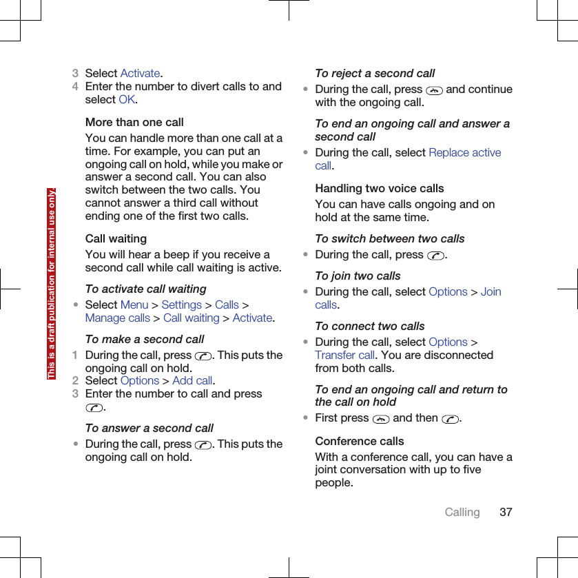 3Select Activate.4Enter the number to divert calls to andselect OK.More than one callYou can handle more than one call at atime. For example, you can put anongoing call on hold, while you make oranswer a second call. You can alsoswitch between the two calls. Youcannot answer a third call withoutending one of the first two calls.Call waitingYou will hear a beep if you receive asecond call while call waiting is active.To activate call waiting•Select Menu &gt; Settings &gt; Calls &gt;Manage calls &gt; Call waiting &gt; Activate.To make a second call1During the call, press  . This puts theongoing call on hold.2Select Options &gt; Add call.3Enter the number to call and press.To answer a second call•During the call, press  . This puts theongoing call on hold.To reject a second call•During the call, press   and continuewith the ongoing call.To end an ongoing call and answer asecond call•During the call, select Replace activecall.Handling two voice callsYou can have calls ongoing and onhold at the same time.To switch between two calls•During the call, press  .To join two calls•During the call, select Options &gt; Joincalls.To connect two calls•During the call, select Options &gt;Transfer call. You are disconnectedfrom both calls.To end an ongoing call and return tothe call on hold•First press   and then  .Conference callsWith a conference call, you can have ajoint conversation with up to fivepeople.Calling 37This is a draft publication for internal use only.