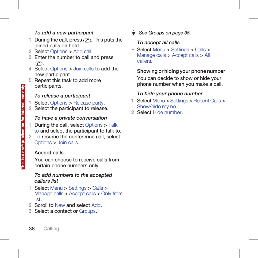 To add a new participant1During the call, press  . This puts thejoined calls on hold.2Select Options &gt; Add call.3Enter the number to call and press.4Select Options &gt; Join calls to add thenew participant.5Repeat this task to add moreparticipants.To release a participant1Select Options &gt; Release party.2Select the participant to release.To have a private conversation1During the call, select Options &gt; Talkto and select the participant to talk to.2To resume the conference call, selectOptions &gt; Join calls.Accept callsYou can choose to receive calls fromcertain phone numbers only.To add numbers to the acceptedcallers list1Select Menu &gt; Settings &gt; Calls &gt;Manage calls &gt; Accept calls &gt; Only fromlist.2Scroll to New and select Add.3Select a contact or Groups.See Groups on page 35.To accept all calls•Select Menu &gt; Settings &gt; Calls &gt;Manage calls &gt; Accept calls &gt; Allcallers.Showing or hiding your phone numberYou can decide to show or hide yourphone number when you make a call.To hide your phone number1Select Menu &gt; Settings &gt; Recent Calls &gt;Show/hide my no..2Select Hide number.38 CallingThis is a draft publication for internal use only.