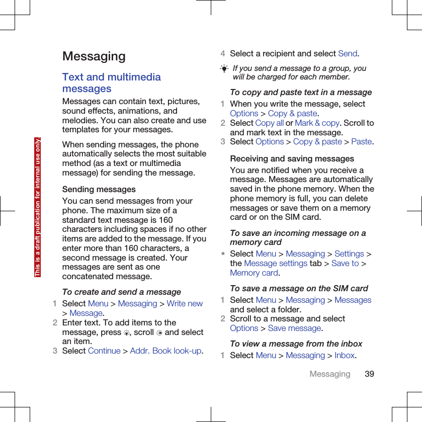 MessagingText and multimediamessagesMessages can contain text, pictures,sound effects, animations, andmelodies. You can also create and usetemplates for your messages.When sending messages, the phoneautomatically selects the most suitablemethod (as a text or multimediamessage) for sending the message.Sending messagesYou can send messages from yourphone. The maximum size of astandard text message is 160characters including spaces if no otheritems are added to the message. If youenter more than 160 characters, asecond message is created. Yourmessages are sent as oneconcatenated message.To create and send a message1Select Menu &gt; Messaging &gt; Write new&gt; Message.2Enter text. To add items to themessage, press  , scroll   and selectan item.3Select Continue &gt; Addr. Book look-up.4Select a recipient and select Send.If you send a message to a group, youwill be charged for each member.To copy and paste text in a message1When you write the message, selectOptions &gt; Copy &amp; paste.2Select Copy all or Mark &amp; copy. Scroll toand mark text in the message.3Select Options &gt; Copy &amp; paste &gt; Paste.Receiving and saving messagesYou are notified when you receive amessage. Messages are automaticallysaved in the phone memory. When thephone memory is full, you can deletemessages or save them on a memorycard or on the SIM card.To save an incoming message on amemory card•Select Menu &gt; Messaging &gt; Settings &gt;the Message settings tab &gt; Save to &gt;Memory card.To save a message on the SIM card1Select Menu &gt; Messaging &gt; Messagesand select a folder.2Scroll to a message and selectOptions &gt; Save message.To view a message from the inbox1Select Menu &gt; Messaging &gt; Inbox.Messaging 39This is a draft publication for internal use only.