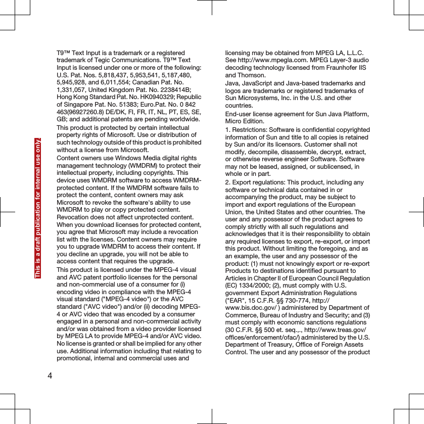 T9™ Text Input is a trademark or a registeredtrademark of Tegic Communications. T9™ TextInput is licensed under one or more of the following:U.S. Pat. Nos. 5,818,437, 5,953,541, 5,187,480,5,945,928, and 6,011,554; Canadian Pat. No.1,331,057, United Kingdom Pat. No. 2238414B;Hong Kong Standard Pat. No. HK0940329; Republicof Singapore Pat. No. 51383; Euro.Pat. No. 0 842463(96927260.8) DE/DK, FI, FR, IT, NL, PT, ES, SE,GB; and additional patents are pending worldwide.This product is protected by certain intellectualproperty rights of Microsoft. Use or distribution ofsuch technology outside of this product is prohibitedwithout a license from Microsoft.Content owners use Windows Media digital rightsmanagement technology (WMDRM) to protect theirintellectual property, including copyrights. Thisdevice uses WMDRM software to access WMDRM-protected content. If the WMDRM software fails toprotect the content, content owners may askMicrosoft to revoke the software&apos;s ability to useWMDRM to play or copy protected content.Revocation does not affect unprotected content.When you download licenses for protected content,you agree that Microsoft may include a revocationlist with the licenses. Content owners may requireyou to upgrade WMDRM to access their content. Ifyou decline an upgrade, you will not be able toaccess content that requires the upgrade.This product is licensed under the MPEG-4 visualand AVC patent portfolio licenses for the personaland non-commercial use of a consumer for (i)encoding video in compliance with the MPEG-4visual standard (&quot;MPEG-4 video&quot;) or the AVCstandard (&quot;AVC video&quot;) and/or (ii) decoding MPEG-4 or AVC video that was encoded by a consumerengaged in a personal and non-commercial activityand/or was obtained from a video provider licensedby MPEG LA to provide MPEG-4 and/or AVC video.No license is granted or shall be implied for any otheruse. Additional information including that relating topromotional, internal and commercial uses andlicensing may be obtained from MPEG LA, L.L.C.See http://www.mpegla.com. MPEG Layer-3 audiodecoding technology licensed from Fraunhofer IISand Thomson.Java, JavaScript and Java-based trademarks andlogos are trademarks or registered trademarks ofSun Microsystems, Inc. in the U.S. and othercountries.End-user license agreement for Sun Java Platform,Micro Edition.1. Restrictions: Software is confidential copyrightedinformation of Sun and title to all copies is retainedby Sun and/or its licensors. Customer shall notmodify, decompile, disassemble, decrypt, extract,or otherwise reverse engineer Software. Softwaremay not be leased, assigned, or sublicensed, inwhole or in part.2. Export regulations: This product, including anysoftware or technical data contained in oraccompanying the product, may be subject toimport and export regulations of the EuropeanUnion, the United States and other countries. Theuser and any possessor of the product agrees tocomply strictly with all such regulations andacknowledges that it is their responsibility to obtainany required licenses to export, re-export, or importthis product. Without limiting the foregoing, and asan example, the user and any possessor of theproduct: (1) must not knowingly export or re-exportProducts to destinations identified pursuant toArticles in Chapter II of European Council Regulation(EC) 1334/2000; (2), must comply with U.S.government Export Administration Regulations(&quot;EAR&quot;, 15 C.F.R. §§ 730-774, http://www.bis.doc.gov/ ) administered by Department ofCommerce, Bureau of Industry and Security; and (3)must comply with economic sanctions regulations(30 C.F.R. §§ 500 et. seq.,., http://www.treas.gov/offices/enforcement/ofac/) administered by the U.S.Department of Treasury, Office of Foreign AssetsControl. The user and any possessor of the product4This is a draft publication for internal use only.