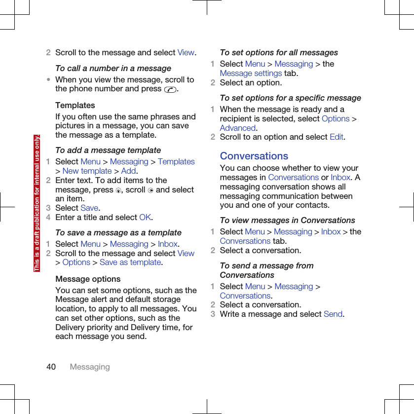 2Scroll to the message and select View.To call a number in a message•When you view the message, scroll tothe phone number and press  .TemplatesIf you often use the same phrases andpictures in a message, you can savethe message as a template.To add a message template1Select Menu &gt; Messaging &gt; Templates&gt; New template &gt; Add.2Enter text. To add items to themessage, press  , scroll   and selectan item.3Select Save.4Enter a title and select OK.To save a message as a template1Select Menu &gt; Messaging &gt; Inbox.2Scroll to the message and select View&gt; Options &gt; Save as template.Message optionsYou can set some options, such as theMessage alert and default storagelocation, to apply to all messages. Youcan set other options, such as theDelivery priority and Delivery time, foreach message you send.To set options for all messages1Select Menu &gt; Messaging &gt; theMessage settings tab.2Select an option.To set options for a specific message1When the message is ready and arecipient is selected, select Options &gt;Advanced.2Scroll to an option and select Edit.ConversationsYou can choose whether to view yourmessages in Conversations or Inbox. Amessaging conversation shows allmessaging communication betweenyou and one of your contacts.To view messages in Conversations1Select Menu &gt; Messaging &gt; Inbox &gt; theConversations tab.2Select a conversation.To send a message fromConversations1Select Menu &gt; Messaging &gt;Conversations.2Select a conversation.3Write a message and select Send.40 MessagingThis is a draft publication for internal use only.