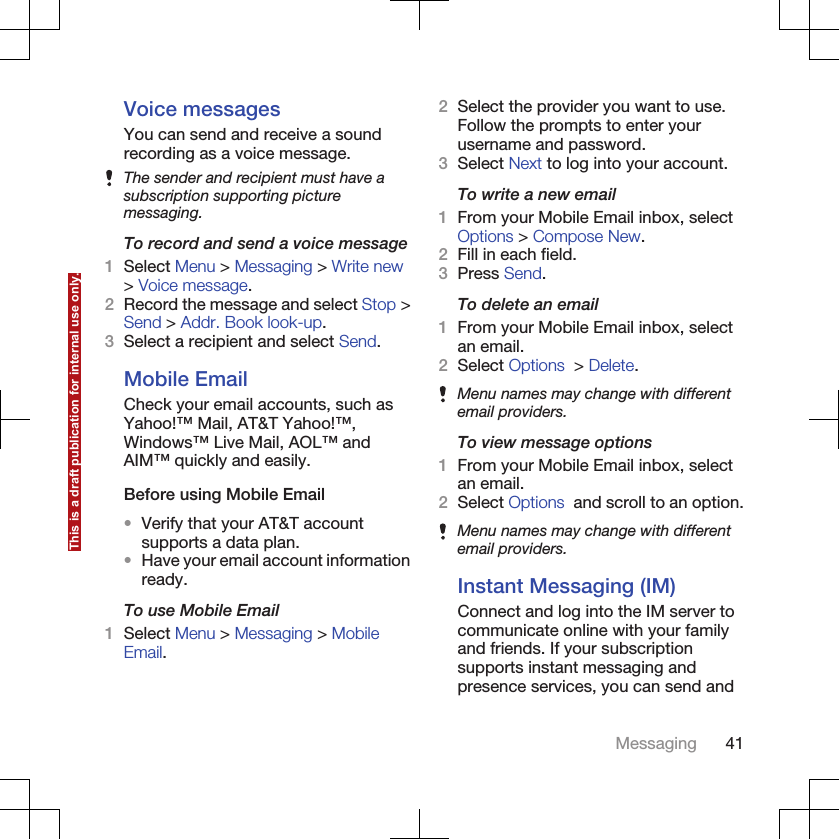 Voice messagesYou can send and receive a soundrecording as a voice message.The sender and recipient must have asubscription supporting picturemessaging.To record and send a voice message1Select Menu &gt; Messaging &gt; Write new&gt; Voice message.2Record the message and select Stop &gt;Send &gt; Addr. Book look-up.3Select a recipient and select Send.Mobile EmailCheck your email accounts, such asYahoo!™ Mail, AT&amp;T Yahoo!™,Windows™ Live Mail, AOL™ andAIM™ quickly and easily.Before using Mobile Email•Verify that your AT&amp;T accountsupports a data plan.•Have your email account informationready.To use Mobile Email1Select Menu &gt; Messaging &gt; MobileEmail.2Select the provider you want to use.Follow the prompts to enter yourusername and password.3Select Next to log into your account.To write a new email1From your Mobile Email inbox, selectOptions &gt; Compose New.2Fill in each field.3Press Send.To delete an email1From your Mobile Email inbox, selectan email.2Select Options  &gt; Delete.Menu names may change with differentemail providers.To view message options1From your Mobile Email inbox, selectan email.2Select Options  and scroll to an option.Menu names may change with differentemail providers.Instant Messaging (IM)Connect and log into the IM server tocommunicate online with your familyand friends. If your subscriptionsupports instant messaging andpresence services, you can send andMessaging 41This is a draft publication for internal use only.