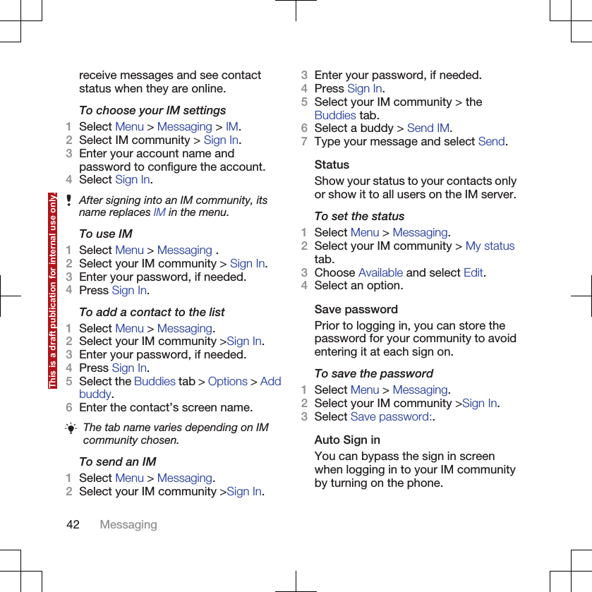 receive messages and see contactstatus when they are online.To choose your IM settings1Select Menu &gt; Messaging &gt; IM.2Select IM community &gt; Sign In.3Enter your account name andpassword to configure the account.4Select Sign In.After signing into an IM community, itsname replaces IM in the menu.To use IM1Select Menu &gt; Messaging .2Select your IM community &gt; Sign In.3Enter your password, if needed.4Press Sign In.To add a contact to the list1Select Menu &gt; Messaging.2Select your IM community &gt;Sign In.3Enter your password, if needed.4Press Sign In.5Select the Buddies tab &gt; Options &gt; Addbuddy.6Enter the contact’s screen name.The tab name varies depending on IMcommunity chosen.To send an IM1Select Menu &gt; Messaging.2Select your IM community &gt;Sign In.3Enter your password, if needed.4Press Sign In.5Select your IM community &gt; theBuddies tab.6Select a buddy &gt; Send IM.7Type your message and select Send.StatusShow your status to your contacts onlyor show it to all users on the IM server.To set the status1Select Menu &gt; Messaging.2Select your IM community &gt; My statustab.3Choose Available and select Edit.4Select an option.Save passwordPrior to logging in, you can store thepassword for your community to avoidentering it at each sign on.To save the password1Select Menu &gt; Messaging.2Select your IM community &gt;Sign In.3Select Save password:.Auto Sign inYou can bypass the sign in screenwhen logging in to your IM communityby turning on the phone.42 MessagingThis is a draft publication for internal use only.
