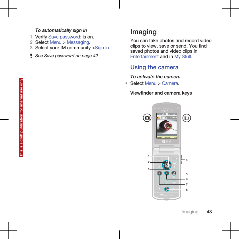 To automatically sign in1Verify Save password: is on.2Select Menu &gt; Messaging.3Select your IM community &gt;Sign In.See Save password on page 42.ImagingYou can take photos and record videoclips to view, save or send. You findsaved photos and video clips inEntertainment and in My Stuff.Using the cameraTo activate the camera•Select Menu &gt; Camera.Viewfinder and camera keys23678145Imaging 43This is a draft publication for internal use only.