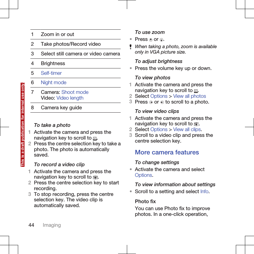 1 Zoom in or out2 Take photos/Record video3 Select still camera or video camera4 Brightness5Self-timer6Night mode7 Camera: Shoot modeVideo: Video length8 Camera key guideTo take a photo1Activate the camera and press thenavigation key to scroll to  .2Press the centre selection key to take aphoto. The photo is automaticallysaved.To record a video clip1Activate the camera and press thenavigation key to scroll to  .2Press the centre selection key to startrecording.3To stop recording, press the centreselection key. The video clip isautomatically saved.To use zoom•Press   or  .When taking a photo, zoom is availableonly in VGA picture size.To adjust brightness•Press the volume key up or down.To view photos1Activate the camera and press thenavigation key to scroll to  .2Select Options &gt; View all photos3Press   or   to scroll to a photo.To view video clips1Activate the camera and press thenavigation key to scroll to  .2Select Options &gt; View all clips.3Scroll to a video clip and press thecentre selection key.More camera featuresTo change settings•Activate the camera and selectOptions.To view information about settings•Scroll to a setting and select Info.Photo fixYou can use Photo fix to improvephotos. In a one-click operation,44 ImagingThis is a draft publication for internal use only.