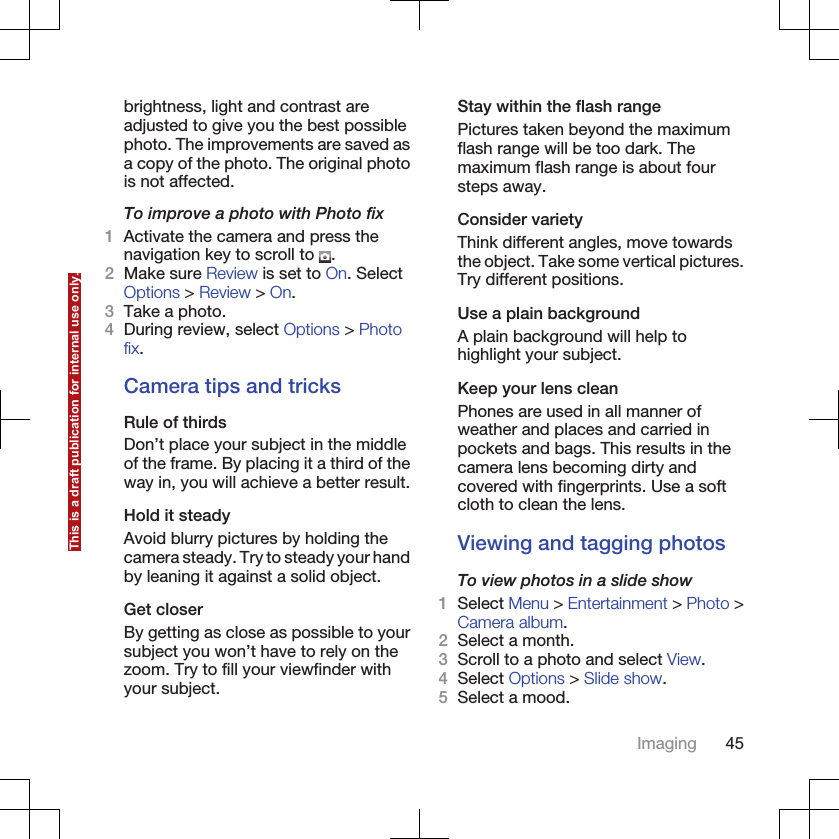 brightness, light and contrast areadjusted to give you the best possiblephoto. The improvements are saved asa copy of the photo. The original photois not affected.To improve a photo with Photo fix1Activate the camera and press thenavigation key to scroll to  .2Make sure Review is set to On. SelectOptions &gt; Review &gt; On.3Take a photo.4During review, select Options &gt; Photofix.Camera tips and tricksRule of thirdsDon’t place your subject in the middleof the frame. By placing it a third of theway in, you will achieve a better result.Hold it steadyAvoid blurry pictures by holding thecamera steady. Try to steady your handby leaning it against a solid object.Get closerBy getting as close as possible to yoursubject you won’t have to rely on thezoom. Try to fill your viewfinder withyour subject.Stay within the flash rangePictures taken beyond the maximumflash range will be too dark. Themaximum flash range is about foursteps away.Consider varietyThink different angles, move towardsthe object. Take some vertical pictures.Try different positions.Use a plain backgroundA plain background will help tohighlight your subject.Keep your lens cleanPhones are used in all manner ofweather and places and carried inpockets and bags. This results in thecamera lens becoming dirty andcovered with fingerprints. Use a softcloth to clean the lens.Viewing and tagging photosTo view photos in a slide show1Select Menu &gt; Entertainment &gt; Photo &gt;Camera album.2Select a month.3Scroll to a photo and select View.4Select Options &gt; Slide show.5Select a mood.Imaging 45This is a draft publication for internal use only.