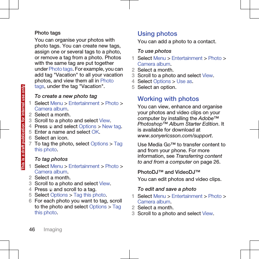 Photo tagsYou can organise your photos withphoto tags. You can create new tags,assign one or several tags to a photo,or remove a tag from a photo. Photoswith the same tag are put togetherunder Photo tags. For example, you canadd tag &quot;Vacation&quot; to all your vacationphotos, and view them all in Phototags, under the tag &quot;Vacation&quot;.To create a new photo tag1Select Menu &gt; Entertainment &gt; Photo &gt;Camera album.2Select a month.3Scroll to a photo and select View.4Press   and select Options &gt; New tag.5Enter a name and select OK.6Select an icon.7To tag the photo, select Options &gt; Tagthis photo.To tag photos1Select Menu &gt; Entertainment &gt; Photo &gt;Camera album.2Select a month.3Scroll to a photo and select View.4Press   and scroll to a tag.5Select Options &gt; Tag this photo.6For each photo you want to tag, scrollto the photo and select Options &gt; Tagthis photo.Using photosYou can add a photo to a contact.To use photos1Select Menu &gt; Entertainment &gt; Photo &gt;Camera album.2Select a month.3Scroll to a photo and select View.4Select Options &gt; Use as.5Select an option.Working with photosYou can view, enhance and organiseyour photos and video clips on yourcomputer by installing the Adobe™Photoshop™ Album Starter Edition. Itis available for download atwww.sonyericsson.com/support.Use Media Go™ to transfer content toand from your phone. For moreinformation, see Transferring contentto and from a computer on page 26.PhotoDJ™ and VideoDJ™You can edit photos and video clips.To edit and save a photo1Select Menu &gt; Entertainment &gt; Photo &gt;Camera album.2Select a month.3Scroll to a photo and select View.46 ImagingThis is a draft publication for internal use only.
