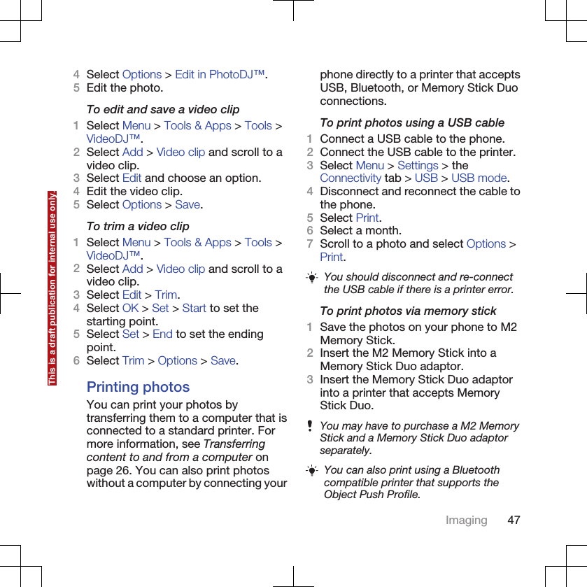 4Select Options &gt; Edit in PhotoDJ™.5Edit the photo.To edit and save a video clip1Select Menu &gt; Tools &amp; Apps &gt; Tools &gt;VideoDJ™.2Select Add &gt; Video clip and scroll to avideo clip.3Select Edit and choose an option.4Edit the video clip.5Select Options &gt; Save.To trim a video clip1Select Menu &gt; Tools &amp; Apps &gt; Tools &gt;VideoDJ™.2Select Add &gt; Video clip and scroll to avideo clip.3Select Edit &gt; Trim.4Select OK &gt; Set &gt; Start to set thestarting point.5Select Set &gt; End to set the endingpoint.6Select Trim &gt; Options &gt; Save.Printing photosYou can print your photos bytransferring them to a computer that isconnected to a standard printer. Formore information, see Transferringcontent to and from a computer onpage 26. You can also print photoswithout a computer by connecting yourphone directly to a printer that acceptsUSB, Bluetooth, or Memory Stick Duoconnections.To print photos using a USB cable1Connect a USB cable to the phone.2Connect the USB cable to the printer.3Select Menu &gt; Settings &gt; theConnectivity tab &gt; USB &gt; USB mode.4Disconnect and reconnect the cable tothe phone.5Select Print.6Select a month.7Scroll to a photo and select Options &gt;Print.You should disconnect and re-connectthe USB cable if there is a printer error.To print photos via memory stick1Save the photos on your phone to M2Memory Stick.2Insert the M2 Memory Stick into aMemory Stick Duo adaptor.3Insert the Memory Stick Duo adaptorinto a printer that accepts MemoryStick Duo.You may have to purchase a M2 MemoryStick and a Memory Stick Duo adaptorseparately.You can also print using a Bluetoothcompatible printer that supports theObject Push Profile.Imaging 47This is a draft publication for internal use only.
