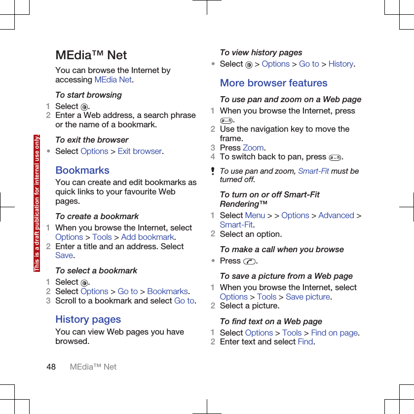 MEdia™ NetYou can browse the Internet byaccessing MEdia Net.To start browsing1Select  .2Enter a Web address, a search phraseor the name of a bookmark.To exit the browser•Select Options &gt; Exit browser.BookmarksYou can create and edit bookmarks asquick links to your favourite Webpages.To create a bookmark1When you browse the Internet, selectOptions &gt; Tools &gt; Add bookmark.2Enter a title and an address. SelectSave.To select a bookmark1Select  .2Select Options &gt; Go to &gt; Bookmarks.3Scroll to a bookmark and select Go to.History pagesYou can view Web pages you havebrowsed.To view history pages•Select   &gt; Options &gt; Go to &gt; History.More browser featuresTo use pan and zoom on a Web page1When you browse the Internet, press.2Use the navigation key to move theframe.3Press Zoom.4To switch back to pan, press  .To use pan and zoom, Smart-Fit must beturned off.To turn on or off Smart-FitRendering™1Select Menu &gt; &gt; Options &gt; Advanced &gt;Smart-Fit.2Select an option.To make a call when you browse•Press  .To save a picture from a Web page1When you browse the Internet, selectOptions &gt; Tools &gt; Save picture.2Select a picture.To find text on a Web page1Select Options &gt; Tools &gt; Find on page.2Enter text and select Find.48 MEdia™ NetThis is a draft publication for internal use only.