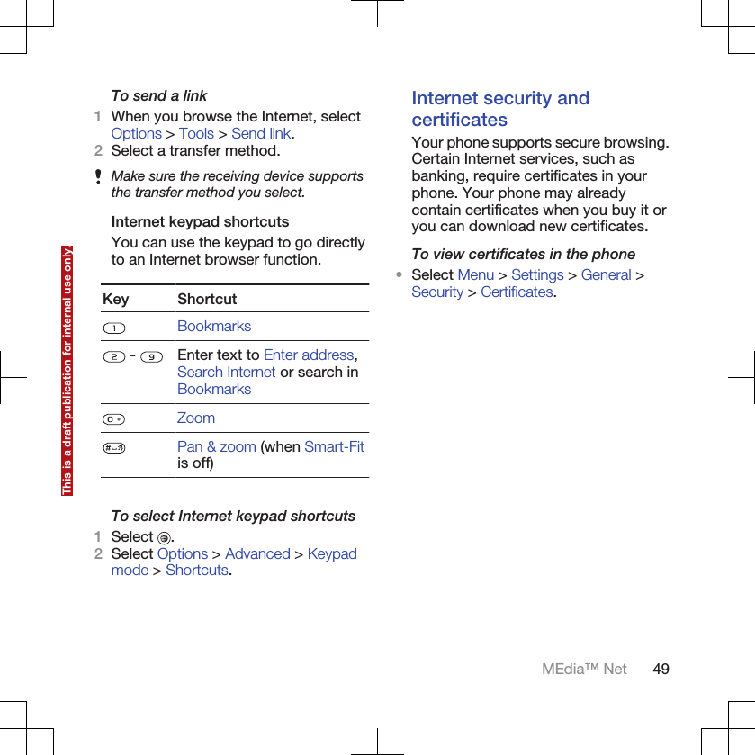 To send a link1When you browse the Internet, selectOptions &gt; Tools &gt; Send link.2Select a transfer method.Make sure the receiving device supportsthe transfer method you select.Internet keypad shortcutsYou can use the keypad to go directlyto an Internet browser function.Key ShortcutBookmarks -  Enter text to Enter address,Search Internet or search inBookmarksZoomPan &amp; zoom (when Smart-Fitis off)To select Internet keypad shortcuts1Select  .2Select Options &gt; Advanced &gt; Keypadmode &gt; Shortcuts.Internet security andcertificatesYour phone supports secure browsing.Certain Internet services, such asbanking, require certificates in yourphone. Your phone may alreadycontain certificates when you buy it oryou can download new certificates.To view certificates in the phone•Select Menu &gt; Settings &gt; General &gt;Security &gt; Certificates.MEdia™ Net 49This is a draft publication for internal use only.