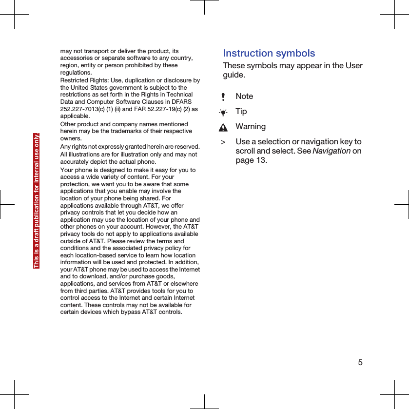 may not transport or deliver the product, itsaccessories or separate software to any country,region, entity or person prohibited by theseregulations.Restricted Rights: Use, duplication or disclosure bythe United States government is subject to therestrictions as set forth in the Rights in TechnicalData and Computer Software Clauses in DFARS252.227-7013(c) (1) (ii) and FAR 52.227-19(c) (2) asapplicable.Other product and company names mentionedherein may be the trademarks of their respectiveowners.Any rights not expressly granted herein are reserved.All illustrations are for illustration only and may notaccurately depict the actual phone.Your phone is designed to make it easy for you toaccess a wide variety of content. For yourprotection, we want you to be aware that someapplications that you enable may involve thelocation of your phone being shared. Forapplications available through AT&amp;T, we offerprivacy controls that let you decide how anapplication may use the location of your phone andother phones on your account. However, the AT&amp;Tprivacy tools do not apply to applications availableoutside of AT&amp;T. Please review the terms andconditions and the associated privacy policy foreach location-based service to learn how locationinformation will be used and protected. In addition,your AT&amp;T phone may be used to access the Internetand to download, and/or purchase goods,applications, and services from AT&amp;T or elsewherefrom third parties. AT&amp;T provides tools for you tocontrol access to the Internet and certain Internetcontent. These controls may not be available forcertain devices which bypass AT&amp;T controls.Instruction symbolsThese symbols may appear in the Userguide.NoteTipWarning&gt;Use a selection or navigation key toscroll and select. See Navigation onpage 13.5This is a draft publication for internal use only.