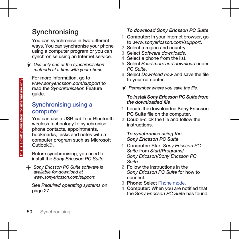 SynchronisingYou can synchronise in two differentways. You can synchronise your phoneusing a computer program or you cansynchronise using an Internet service.Use only one of the synchronisationmethods at a time with your phone.For more information, go towww.sonyericsson.com/support toread the Synchronisation Featureguide.Synchronising using acomputerYou can use a USB cable or Bluetoothwireless technology to synchronisephone contacts, appointments,bookmarks, tasks and notes with acomputer program such as MicrosoftOutlook®.Before synchronising, you need toinstall the Sony Ericsson PC Suite.Sony Ericsson PC Suite software isavailable for download atwww.sonyericsson.com/support.See Required operating systems onpage 27.To download Sony Ericsson PC Suite1Computer: In your Internet browser, goto www.sonyericsson.com/support.2Select a region and country.3Select Software downloads.4Select a phone from the list.5Select Read more and download underPC Suite.6Select Download now and save the fileto your computer.Remember where you save the file.To install Sony Ericsson PC Suite fromthe downloaded file1Locate the downloaded Sony EricssonPC Suite file on the computer.2Double-click the file and follow theinstructions.To synchronise using theSony Ericsson PC Suite1Computer: Start Sony Ericsson PCSuite from Start/Programs/Sony Ericsson/Sony Ericsson PCSuite.2Follow the instructions in theSony Ericsson PC Suite for how toconnect.3Phone: Select Phone mode.4Computer: When you are notified thatthe Sony Ericsson PC Suite has found50 SynchronisingThis is a draft publication for internal use only.