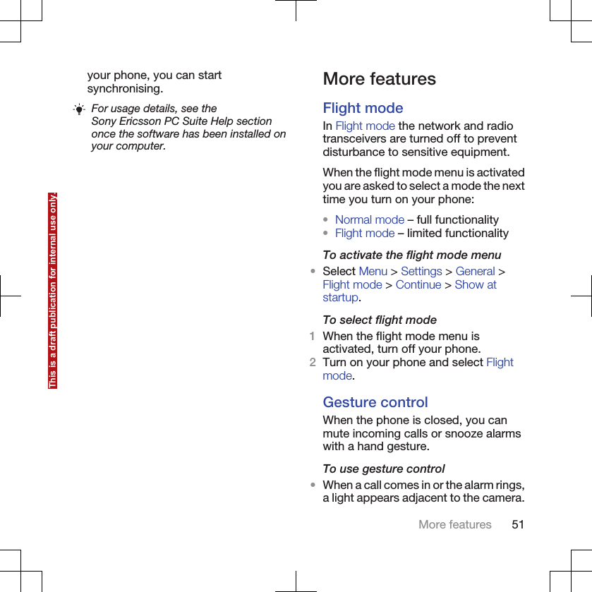 your phone, you can startsynchronising.For usage details, see theSony Ericsson PC Suite Help sectiononce the software has been installed onyour computer.More featuresFlight modeIn Flight mode the network and radiotransceivers are turned off to preventdisturbance to sensitive equipment.When the flight mode menu is activatedyou are asked to select a mode the nexttime you turn on your phone:•Normal mode – full functionality•Flight mode – limited functionalityTo activate the flight mode menu•Select Menu &gt; Settings &gt; General &gt;Flight mode &gt; Continue &gt; Show atstartup.To select flight mode1When the flight mode menu isactivated, turn off your phone.2Turn on your phone and select Flightmode.Gesture controlWhen the phone is closed, you canmute incoming calls or snooze alarmswith a hand gesture.To use gesture control•When a call comes in or the alarm rings,a light appears adjacent to the camera.More features 51This is a draft publication for internal use only.